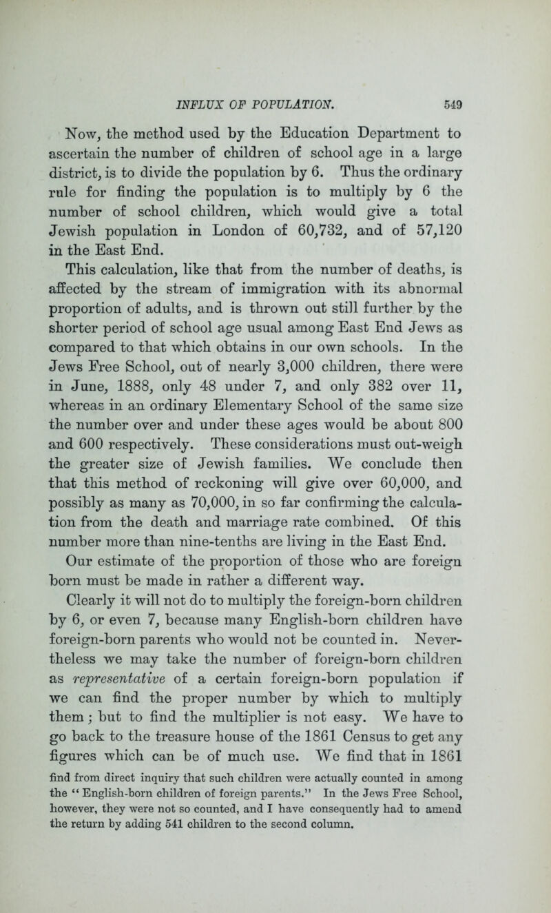 Now, the method used by the Education Department to ascertain the number of children of school age in a large district, is to divide the population by 6. Thus the ordinary rule for finding the population is to multiply by 6 the number of school children, which would give a total Jewish population in London of 60,732, and of 57,120 in the East End. This calculation, like that from the number of deaths, is affected by the stream of immigration with its abnormal proportion of adults, and is thrown out still further by the shorter period of school age usual among East End Jews as compared to that which obtains in our own schools. In the Jews Free School, out of nearly 3,000 children, there were in June, 1888, only 48 under 7, and only 382 over 11, whereas in an ordinary Elementary School of the same size the number over and under these ages would be about 800 and 600 respectively. These considerations must out-weigh the greater size of Jewish families. We conclude then that this method of reckoning will give over 60,000, and possibly as many as 70,000, in so far confirming the calcula- tion from the death and marriage rate combined. Of this number more than nine-tenths are living in the East End. Our estimate of the proportion of those who are foreign born must be made in rather a different way. Clearly ifc will not do to multiply the foreign-born children by 6, or even 7, because many English-born children have foreign-born parents who would not be counted in. Never- theless we may take the number of foreign-born children as representative of a certain foreign-born population if we can find the proper number by which to multiply them j but to find the multiplier is not easy. We have to go back to the treasure house of the 1861 Census to get any figures which can be of much use. We find that in 1861 find from direct inquiry that such children were actually counted in among the “ English-born children of foreign parents.” In the Jews Free School, however, they were not so counted, and I have consequently had to amend the return by adding 541 children to the second column.