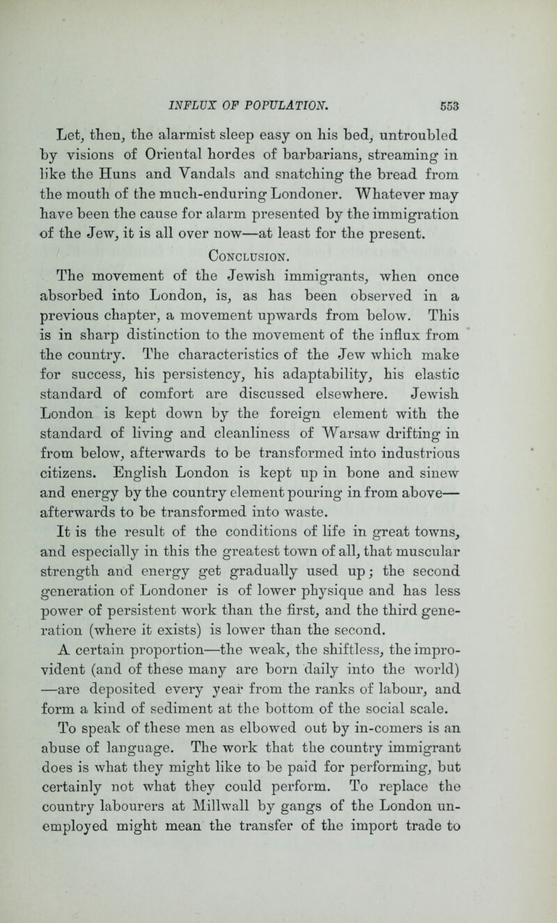 Let^ then, the alarmist sleep easy on his bed, untroubled by visions of Oriental hordes of barbarians, streaming in like the Huns and Vandals and snatching the bread from the mouth of the much-enduring Londoner. Whatever may have been the cause for alarm presented by the immigration of the Jew, it is all over now—at least for the present. Conclusion. The movement of the Jewish immigrants, when once absorbed into London, is, as has been observed in a previous chapter, a movement upwards from below. This is in sharp distinction to the movement of the influx from the country. The characteristics of the Jew which make for success, his persistency, his adaptability, his elastic standard of comfort are discussed elsewhere. Jewish London is kept down by the foreign element with the standard of living and cleanliness of Warsaw drifting in from below, afterwards to be transformed into industrious citizens. English London is kept up in bone and sinew and energy by the country element pouring in from above— afterwards to be transformed into waste. It is the result of the conditions of life in great towns, and especially in this the greatest town of all, that muscular strength and energy get gradually used up; the second generation of Londoner is of lower physique and has less power of persistent work than the first, and the third gene- ration (where it exists) is lower than the second. A certain proportion—the weak, the shiftless, the impro- vident (and of these many are born daily into the world) —are deposited every year from the ranks of labour, and form a kind of sediment at the bottom of the social scale. To speak of these men as elbowed out by in-comers is an abuse of language. The work that the country immigrant does is what they might like to be paid for performing, but certainly not what they could perform. To replace the country labourers at Millwall by gangs of the London un- employed might mean the transfer of the import trade to