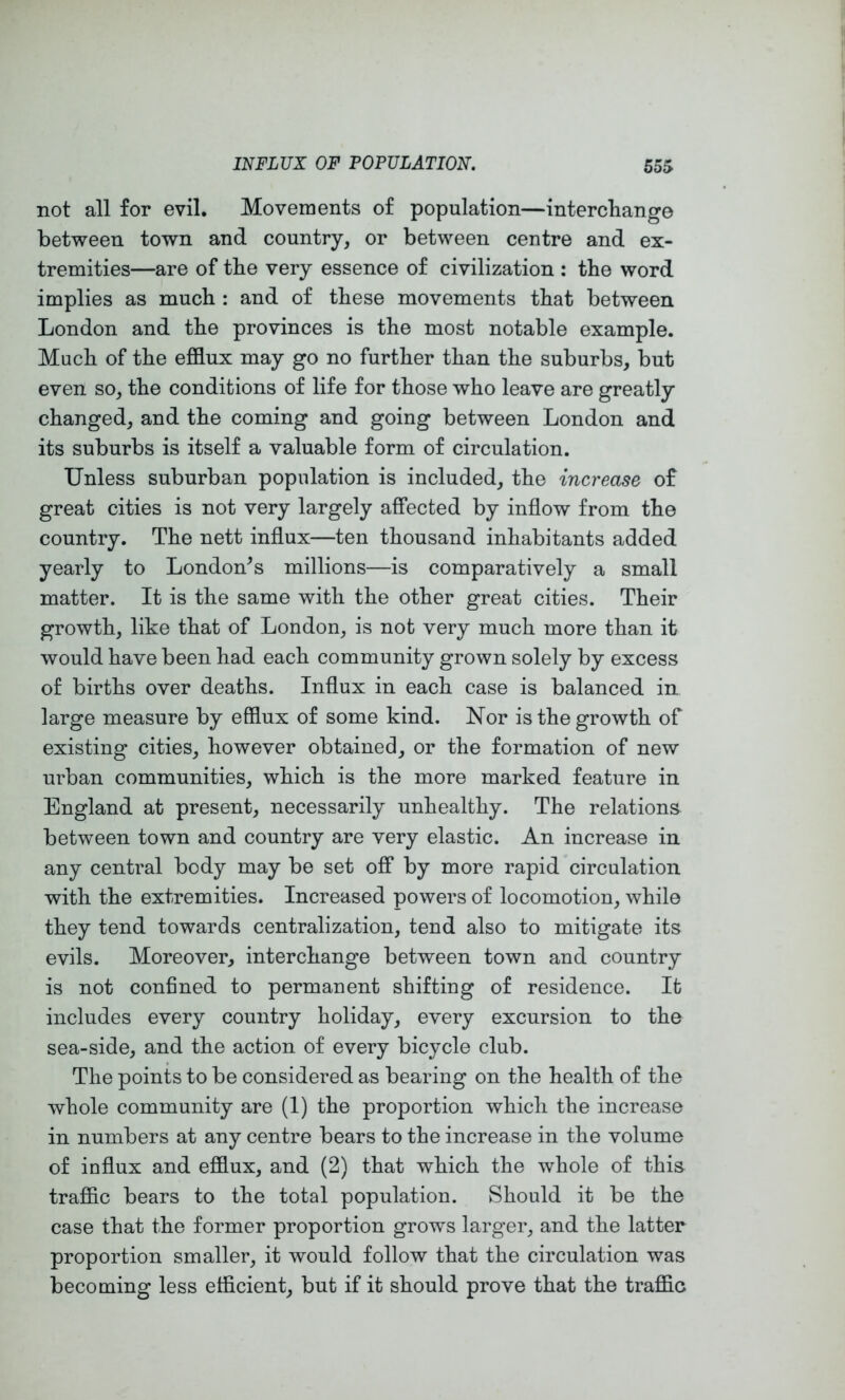 not all for evil. Movements of population—interchange between town and country, or between centre and ex- tremities—are of the very essence of civilization : the word implies as much : and of these movements that between London and the provinces is the most notable example. Much of the efflux may go no further than the suburbs, but even so, the conditions of life for those who leave are greatly changed, and the coming and going between London and its suburbs is itself a valuable form of circulation. Unless suburban population is included, the increase of great cities is not very largely affected by inflow from the country. The nett influx—ten thousand inhabitants added yearly to London^s millions—is comparatively a small matter. It is the same with the other great cities. Their growth, like that of London, is not very much more than it would have been had each community grown solely by excess of births over deaths. Influx in each case is balanced in large measure by efflux of some kind, hlor is the growth of existing cities, however obtained, or the formation of new urban communities, which is the more marked feature in England at present, necessarily unhealthy. The relations between town and country are very elastic. An increase in any central body may be set off by more rapid circulation with the extremities. Increased powers of locomotion, while they tend towards centralization, tend also to mitigate its evils. Moreover, interchange between town and country is not confined to permanent shifting of residence. It includes every country holiday, every excursion to the sea-side, and the action of every bicycle club. The points to be considered as bearing on the health of the whole community are (1) the proportion which the increase in numbers at any centre bears to the increase in the volume of influx and efflux, and (2) that which the whole of this traffic bears to the total population. Should it be the case that the former proportion grows larger, and the latter proportion smaller, it would follow that the circulation was becoming less efficient, but if it should prove that the traffic