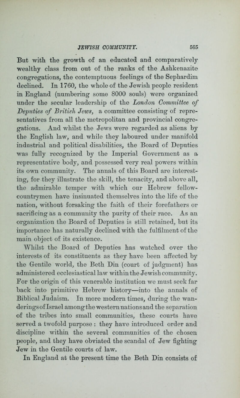 But with the growth of an educated and comparatively wealthy class from out of the ranks of the Ashkenazite congregations, the contemptuous feelings of the Sephardim declined. In 1760, the whole of the Jewish people resident in England (numbering some 8000 souls) were organized under the secular leadership of the London Committee of Deputies of British Jews, a committee consisting of repre- sentatives from all the metropolitan and provincial congre- gations. And whilst the Jews were regarded as aliens by the English law, and while they laboured under manifold industrial and political disabilities, the Board of Deputies was fully recognized by the Imperial Government as a representative body, and possessed very real powers within its own community. The annals of this Board are interest- ing, for they illustrate the skill, the tenacity, and above all^ the admirable temper with which our Hebrew fellow- countrj^men have insinuated themselves into the life of tho nation, without forsaking the faith of their forefathers or sacrificing as a community the purity of their race. As an organization the Board of Deputies is still retained, but its importance has naturally declined with the fulfilment of the main object of its existence. Whilst the Board of Deputies has watched over the interests of its constituents as they have been affected by the Gentile world, the Beth Din (court of judgment) has administered ecclesiastical law within the Jewish community. For the origin of this venerable institution we must seek far back into primitive Hebrew history—into the annals of Biblical Judaism. In more modern times, during the wan- derings of Israel among the western nation sand the separation of the tribes into small communities, these courts have served a twofold purpose : they have introduced order and discipline within the several communities of the chosen people, and they have obviated the scandal of Jew fighting Jew in the Gentile courts of law. In England at the present time the Beth Din consists of