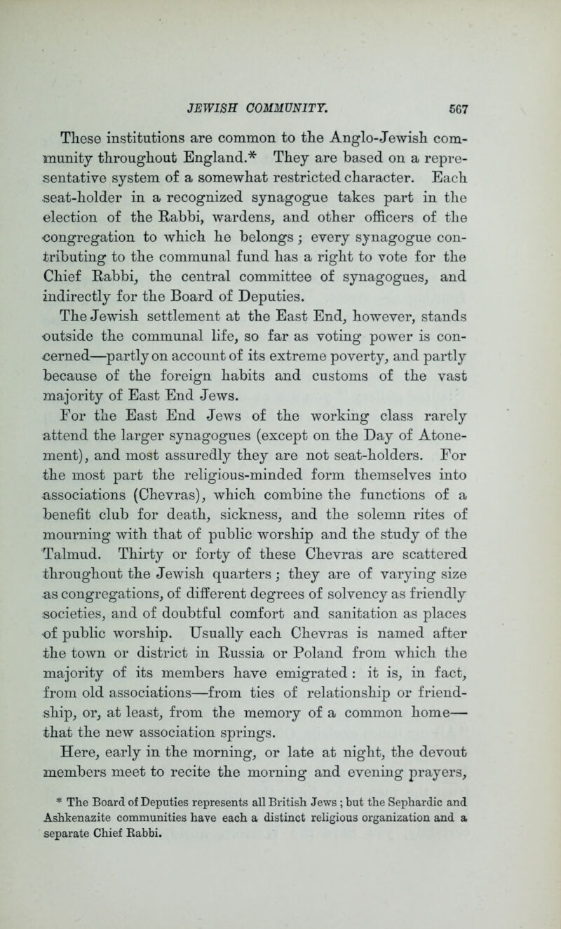Tliese institutions are common to tlie Anglo-Jewish com- munity througliout England.* They are based on a repre- sentative system of a somewhat restricted character. Each seat-holder in a recognized synagogue takes part in the election of the Rabbi, wardens, and other officers of the eongregation to which he belongs; every synagogue con- tributing to the communal fund has a right to vote for the Chief Rabbi, the central committee of synagogues, and indirectly for the Board of Deputies. The Jewish settlement at the East End, however, stands outside the communal life, so far as voting power is con- cerned—partly on account of its extreme poverty, and partly because of the foreign habits and customs of the vast majority of East End Jews. For the East End Jews of the working class rarely attend the larger synagogues (except on the Day of Atone- ment), and most assuredly they are not seat-holders. For the most part the religious-minded form themselves into associations (Chevras), which combine the functions of a benefit club for death, sickness, and the solemn rites of mourning with that of public worship and the study of the Talmud. Thirty or forty of these Chevras are scattered throughout the Jewish quarters; they are of varying size as congregations, of different degrees of solvency as friendly societies, and of doubtful comfort and sanitation as places of public worship. Usually each Chevras is named after the town or district in Russia or Poland from which the majority of its members have emigrated : it is, in fact, from old associations—from ties of relationship or friend- ship, or, at least, from the memory of a common home— that the new association springs. Here, early in the morning, or late at night, the devout members meet to recite the morning and evening prayers, * The Board of Deputies represents all British Jews ; but the Sephardic and Ashkenazite communities have each a distinct religious organization and a separate Chief Babbi.