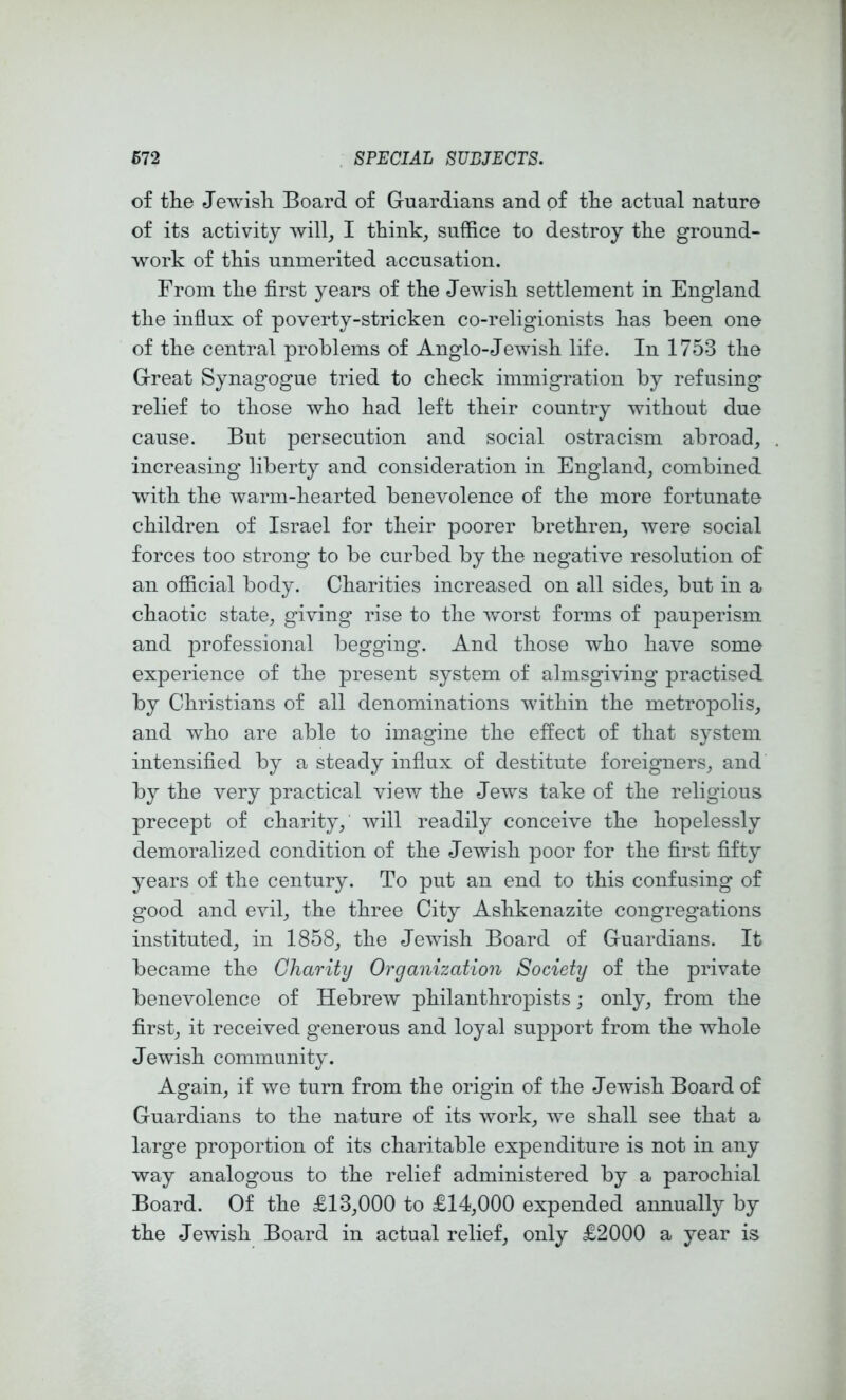 of the Jewish Board of Guardians and of the actual nature of its activity will, I think, suffice to destroy the ground- work of this unmerited accusation. From the first years of the Jewish settlement in England the influx of poverty-stricken co-religionists has been one of the central problems of Anglo-Jewish life. In 1753 the Great Synagogue tried to check immigration by refusing relief to those who had left their country without due cause. But persecution and social ostracism abroad, increasing liberty and consideration in England, combined with the warm-hearted benevolence of the more fortunate children of Israel for their poorer brethren, were social forces too strong to be curbed by the negative resolution of an official body. Charities increased on all sides, but in a chaotic state, giving rise to the worst forms of pauperism and professional begging. And those wffio have some experience of the present system of almsgiving practised by Christians of all denominations within the metropolis, and who are able to imagine the effect of that system intensified by a steady influx of destitute foreigners, and by the very practical view the Jews take of the religious precept of charity, will readily conceive the hopelessly demoralized condition of the Jewish poor for the first fifty years of the century. To put an end to this confusing of good and evil, the three City Ashkenazite congregations instituted, in 1858, the Jewish Board of Guardians. It became the Charity Organization Society of the private benevolence of Hebrew philanthropists; only, from the first, it received generous and loyal support from the whole Jewish community. Again, if we turn from the origin of the Jewish Board of Guardians to the nature of its work, we shall see that a large proportion of its charitable expenditure is not in any way analogous to the relief administered by a parochial Board. Of the £13,000 to £14,000 expended annually by the Jewish Board in actual relief, only £2000 a year is