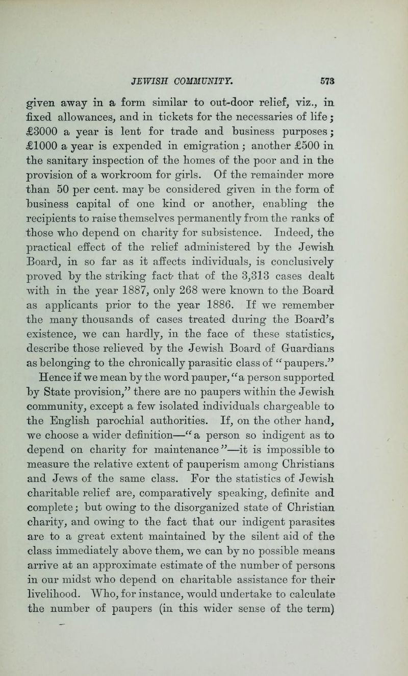 given away in a form similar to out-door relief, viz., in fixed allowances, and in tickets for tlie necessaries of life; £3000 a year is lent for trade and business purposes; £1000 a year is expended in emigration; anotber £500 in tbe sanitary inspection of tbe homes of the poor and in the provision of a workroom for girls. Of the remainder more than 50 per cent, may be considered given in the form of business capital of one kind or another, enabling the recipients to raise themselves permanently from the ranks of those who depend on charity for subsistence. Indeed, the practical effect of the relief administered by the Jewish Board, in so far as it affects individuals, is conclusively proved by the striking fact- that of the 3,313 cases dealt with in the year 1887, only 268 were known to the Board as applicants prior to the year 1886. If we remember the many thousands of cases treated during the Board’s existence, we can hardly, in the face of these statistics, describe those relieved by the Jewish Board of Guardians as belonging to the chronically parasitic class of paupers.” Hence if we mean by the word pauper, ^^a person supported by State provision,” there are no paupers within the Jewish community, except a few isolated individuals chargeable to the English parochial authorities. If, on the other hand, we choose a wider definition—a person so indigent as to depend on charity for maintenance ”—it is impossible to measure the relative extent of pauperism among Christians and Jews of the same class. For the statistics of Jewish charitable relief are, comparatively speaking, definite and complete; but owing to the disorganized state of Christian charity, and owing to the fact that our indigent parasites are to a great extent maintained by the silent aid of the class immediately above them, we can by no possible means arrive at an approximate estimate of the number of persons in our midst who depend on charitable assistance for their livelihood. Who, for instance, would undertake to calculate the number of paupers (in this wider sense of the term)