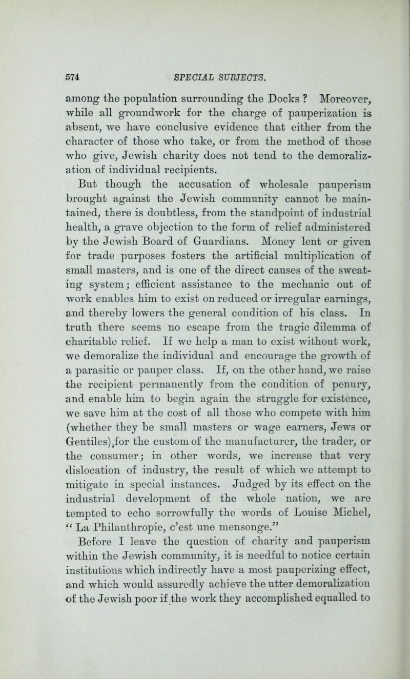 among tlie population surrounding tlie Docks ? Moreover, while all groundwork for the charge of pauperization is absent, we have conclusive evidence that either from the character of those who take, or from the method of those who give, Jewish charity does not tend to the demoraliz- ation of individual recipients. But though the accusation of wholesale pauperism brought against the Jewish community cannot be main- tained, there is doubtless, from the standpoint of industrial health, a grave objection to the form of relief administered by the Jewish Board of Guardians. Money lent or given for trade purposes fosters the artificial multiplication of small masters, and is one of the direct causes of the sweat- ing system; efiicient assistance to the mechanic out of work enables him to exist on reduced or irregular earnings, and thereby lowers the general condition of his class. In truth there seems no escape from the tragic dilemma of charitable relief. If we help a man to exist without work, we demoralize the individual and encourage the growth of a parasitic or pauper class. If, on the other hand, we raise the recipient permanently from the condition of penury, and enable him to begin again the struggle for existence, we save him at the cost of all those who compete with him (whether they be small masters or wage earners, Jews or Gentiles) ^for the custom of the manufacturer, the trader, or the consumer; in other words, we increase that very dislocation of industry, the result of which we attempt to mitigate in special instances. Judged by its effect on the industrial development of the whole nation, we are tempted to echo sorrowfully the words of Louise Michel, La Philanthropie, c’est une mensonge.^^ Before I leave the question of charity and pauperism within the Jewish community, it is needful to notice certain institutions which indirectly have a most pauperizing effect, and which would assuredly achieve the utter demoralization of the Jewish poor if the work they accomplished equalled to