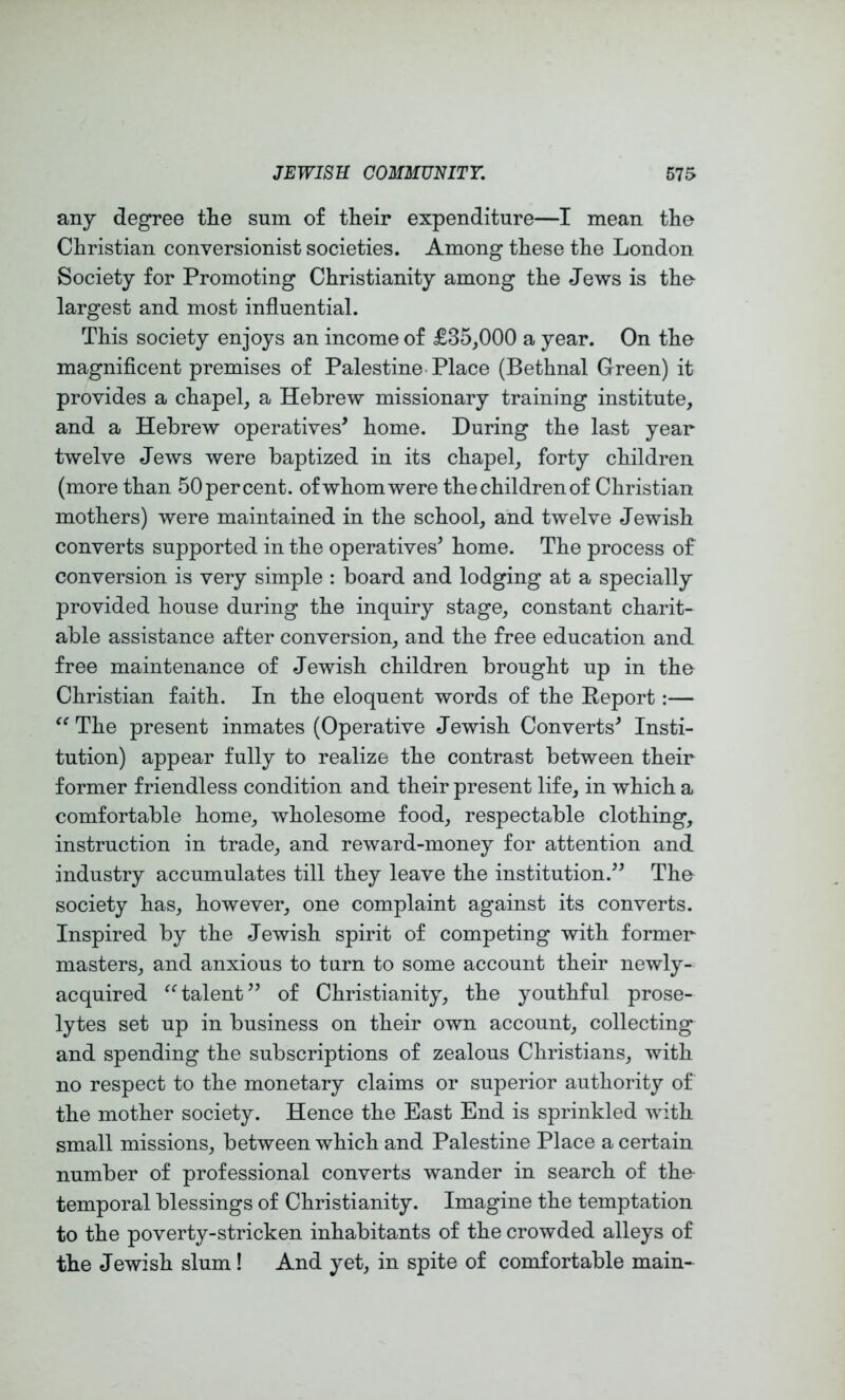 any degree the sum of their expenditure—I mean the Christian conversionist societies. Among these the London Society for Promoting Christianity among the Jews is the largest and most influential. This society enjoys an income of £35,000 a year. On the magniflcent premises of Palestine-Place (Bethnal Green) it provides a chapel, a Hebrew missionary training institute, and a Hebrew operatives’ home. During the last year twelve Jews were baptized in its chapel, forty children (more than 50 percent, of whom were the children of Christian mothers) were maintained in the school, and twelve Jewish converts supported in the operatives’ home. The process of conversion is very simple : board and lodging at a specially provided house during the inquiry stage, constant charit- able assistance after conversion, and the free education and free maintenance of Jewish children brought up in tho Christian faith. In the eloquent words of the Eeport:— The present inmates (Operative Jewish Converts’ Insti- tution) appear fully to realize the contrast between their former friendless condition and their present life, in which a comfortable home, wholesome food, respectable clothing, instruction in trade, and reward-money for attention and industry accumulates till they leave the institution.” The society has, however, one complaint against its converts. Inspired by the Jewish spirit of competing with former masters, and anxious to turn to some account their newly- acquired ^Halent” of Christianity, the youthful prose- lytes set up in business on their own account, collecting and spending the subscriptions of zealous Christians, with no respect to the monetary claims or superior authority of the mother society. Hence the East End is sprinkled with small missions, between which and Palestine Place a certain number of professional converts wander in search of the- temporal blessings of Christianity. Imagine the temptation to the poverty-stricken inhabitants of the crowded alleys of the Jewish slum! And yet, in spite of comfortable main-