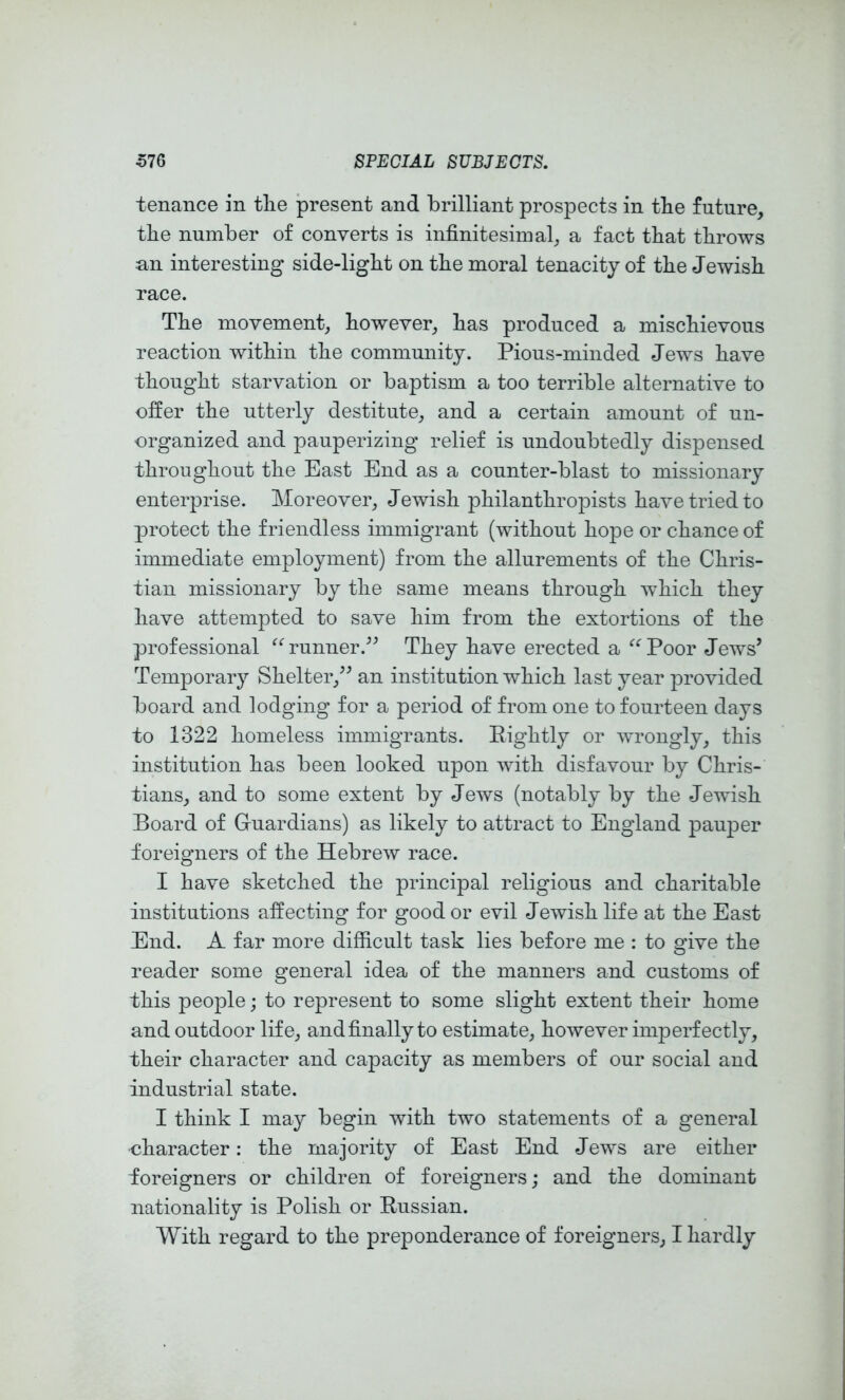 tenance in tlie present and brilliant prospects in tbe future, the number of converts is infinitesimal, a fact that throws un interesting side-ligbt on the moral tenacity of the Jewish, race. The movement, however, has produced a mischievous reaction within the community. Pious-minded Jews have thought starvation or baptism a too terrible alternative to offer the utterly destitute, and a certain amount of un- organized and pauperizing relief is undoubtedly dispensed throughout the East End as a counter-blast to missionary enterprise. Moreover, Jewish philanthropists have tried to protect the friendless immigrant (without hope or chance of immediate employment) from the allurements of the Chris- tian missionary by the same means through which they have attempted to save him from the extortions of the professional ^^runner.^^ They have erected a ‘’‘‘Poor Jews’ Temporary Shelter,” an institution which last year provided board and lodging for a period of from one to fourteen days to 1322 homeless immigrants. Rightly or wrongly, this institution has been looked upon with disfavour by Chris- tians, and to some extent by Jews (notably by the Jewish Board of Guardians) as likely to attract to England paujDer foreigners of the Hebrew race. I have sketched the principal religious and charitable institutions affecting for good or evil Jewish life at the East End. A far more difficult task lies before me : to give the reader some general idea of the manners and customs of this people; to represent to some slight extent their home and outdoor life, and finally to estimate, however imperfectly, their character and capacity as members of our social and industrial state. I think I may begin with two statements of a general character: the majority of East End Jews are either foreigners or children of foreigners; and the dominant nationality is Polish or Russian. With regard to the preponderance of foreigners, I hardly