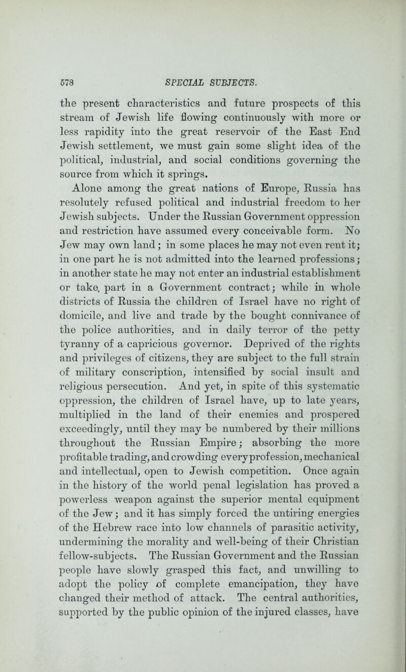 the present characteristics and future prospects of this stream of Jewish life flowing continuously with more or less rapidity into the great reservoir of the East End Jewish settlement, we must gain some slight idea of the political, industrial, and social conditions governing the source from which it springs. Alone among the great nations of Europe, Eussia has resolutely refused political and industrial freedom to her Jewish subjects. Under the Eussian Government oppression and restriction have assumed every conceivable form. No Jew may own land ; in some places he may not even rent it; in one part he is not admitted into the learned professions; in another state he may not enter an industrial establishment or take, part in a Government contract; while in whole districts of Eussia the children of Israel have no right of domicile, and live and trade by the bought connivance of the police authorities, and in daily terror of the petty tyranny of a capricious governor. Deprived of the rights and privileges of citizens, they are subject to the full strain of military conscription, intensified by social insult and religious persecution. And yet, in spite of this systematic oppression, the children of Israel have, up to late years, multiplied in the land of their enemies and prospered exceedingly, until they may be numbered by their millions throughout the Eussian Empire; absorbing the more profitable trading, and crowding every profession, mechanical and intellectual, open to Jewish competition. Once again in the history of the world penal legislation has proved a powerless weapon against the superior mental equipment of the Jew; and it has simply forced the untiring energies of the Hebrew race into low channels of parasitic activity, undermining the morality and well-being of their Christian fellow-subjects. The Eussian Government and the Eussian people have slowly grasped this fact, and unwilling to adopt the policy of complete emancipation, they have changed their method of attack. The central authorities, supported by the public opinion of the injured classes, have