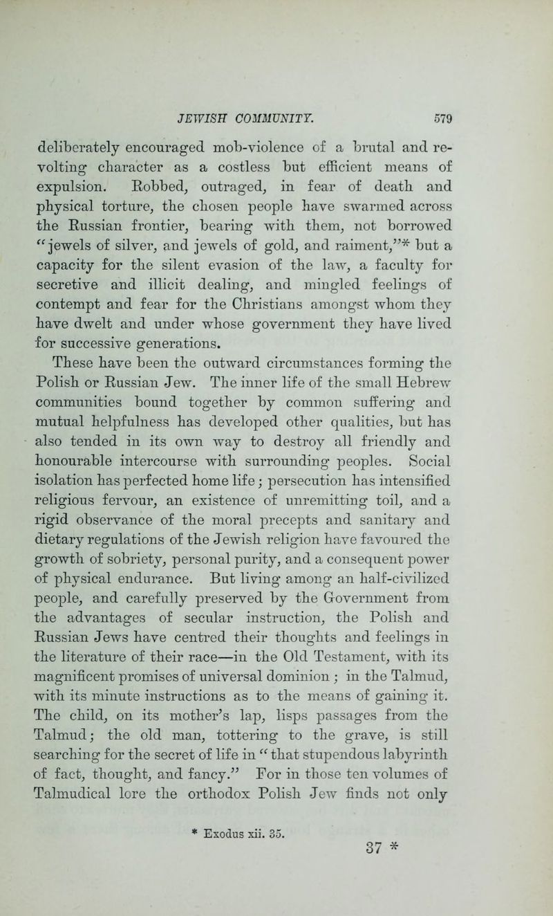 deliberately encouraged mob-violence of a brutal and re- volting character as a costless but efficient means of expulsion. Robbed, outraged, in fear of death and physical torture, the chosen people have swarmed across the Russian frontier, bearing with them, not borrowed jewels of silver, and jewels of gold, and raiment,’^* but a capacity for the silent evasion of the law, a faculty for secretive and illicit dealing, and mingled feelings of contempt and fear for the Christians amongst whom they have dwelt and under whose government they have lived for successive generations. These have been the outward circumstances forming the Polish or Russian Jew. The inner life of the small Hebrew communities bound together by common suffering and mutual helpfulness has developed other qualities, but has also tended in its own w’ay to destroy all friendly and honourable intercourse with surrounding peoples. Social isolation has perfected home life; persecution has intensified religious fervour, an existence of unremitting toil, and a rigid observance of the moral precepts and sanitary and dietary regulations of the Jewish religion have favoured the growth of sobriety, personal purity, and a consequent jDOwer of physical endurance. But living among an half-civilized people, and carefully preserved by the Government from the advantages of secular instruction, the Polish and Russian Jews have centred their thoughts and feelings in the literature of their race—in the Old Testament, with its magnificent promises of universal dominion ; in the Talmud, with its minute instructions as to the means of gaining it. The child, on its mother’s lap, lisps passages from the Talmiudj the old man, tottering to the grave, is still searching for the secret of life in that stupendous labyrinth of fact, thought, and fancy.” For in those ten volumes of Talmudical lore the orthodox Polish Jew finds not only * Exodus xii. 35. 37 *