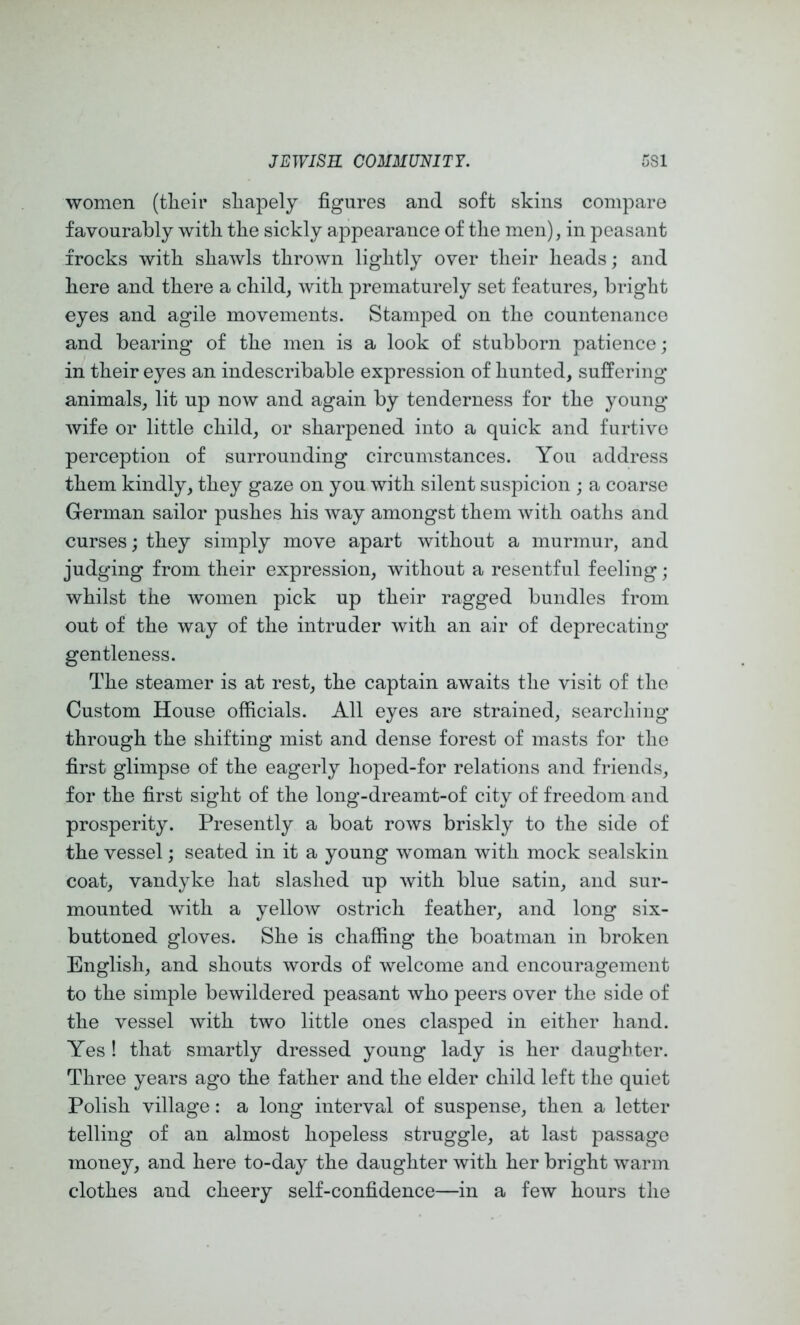 women (tlieir sliapely figures and soft skins compare favourably witli the sickly appearance of tlie men), in peasant frocks with shawls thrown lightly over their heads; and here and there a child, with prematurely set features, bright eyes and agile movements. Stamped on the countenance and bearing of the men is a look of stubborn patience; in their eyes an indescribable expression of hunted, suffering- animals, lit up now and again by tenderness for the young- wife or little child, or sharpened into a quick and furtive perception of surrounding circumstances. You address them kindly, they gaze on you with silent suspicion ; a coarse German sailor pushes his way amongst them with oaths and curses; they simply move apart without a murmur, and judging from their expression, without a resentful feeling; whilst the women pick up their ragged bundles from out of the way of the intruder with an air of deprecating- gentleness. The steamer is at rest, the captain awaits the visit of the Custom House officials. All eyes are strained, searching- through the shifting mist and dense forest of masts for the first glimpse of the eagerly hoped-for relations and friends, for the first sight of the long-dreamt-of city of freedom and prosperity. Presently a boat rows briskly to the side of the vessel; seated in it a young woman with mock sealskin coat, Vandyke hat slashed up with blue satin, and sur- mounted with a yellow ostrich feather, and long six- buttoned gloves. She is chaffing the boatman in broken English, and shouts words of welcome and encouragement to the simple bewildered peasant who peers over the side of the vessel with two little ones clasped in either hand. Yes ! that smartly dressed young lady is her daughter. Three years ago the father and the elder child left the quiet Polish village: a long interval of suspense, then a letter telling of an almost hopeless struggle, at last passage money, and here to-day the daughter with her bright warm clothes and cheery self-confidence—in a few hours the