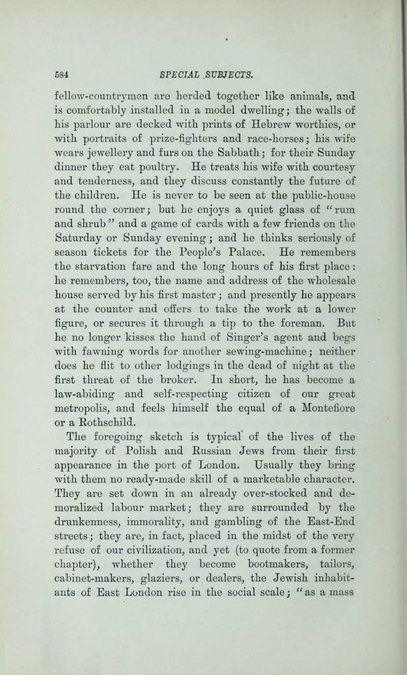 fellow-countrymen are herded together like animals, and is comfortably installed in a model dwelling; the walls of his parlour are decked with prints of Hebrew worthies, or with portraits of prize-fighters and race-horses; his wife wears jewellery and furs on the Sabbath; for their Sunday dinner they eat poultry. He treats his wife with courtesy and tenderness, and they discuss constantly the future of the children. He is never to be seen at the public-house round the corner; but he enjoys a quiet glass of ^^rum and shrub ’’ and a game of cards with a few friends on the Saturday or Sunday evening; and he thinks seriously of season tickets for the People’s Palace. He remembers the starvation fare and the long hours of his first place : he remembers, too, the name and address of the wholesale house served by his first master; and presently he appears at the counter and offers to take the work at a lower figure, or secures it through a tip to the foreman. But he no longer kisses the hand of Singer’s agent and begs with fawning words for another sewing-machine; neither does he flit to other lodgings in the dead of night at the first threat of the broker. In short, he has become a law-abiding and self-respecting citizen of our great metropolis, and feels himself the equal of a Montefiore or a Rothschild. The foregoing sketch is typical of the lives of the majority of Polish and Russian Jews from their first appearance in the port of London. Usually they bring with them no ready-made skill of a marketable character. They are set down in an already over-stocked and de- moralized labour market; they are surrounded by the drunkenness, immorality, and gambling of the East-End streets; they are, in fact, placed in the midst of the very refuse of our civilization, and yet (to quote from a former chapter), whether they become bootmakers, tailors, cabinet-makers, glaziers, or dealers, the Jewish inhabit- ants of East London rise in the social scale; as a mass