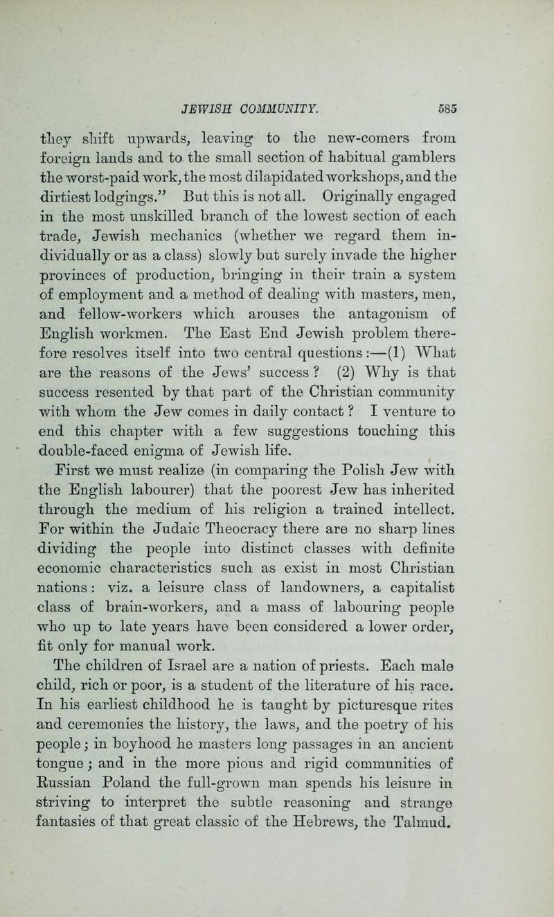 tliey sliift upwards, leaving to the new-comers from foreign lands and to the small section of habitual gamblers the worst-paid work, the most dilapidated workshops, and the dirtiest lodgings.” But this is not all. Originally engaged in the most unskilled branch of the lowest section of each trade, Jewish mechanics (whether we regard them in- dividually or as a class) slowly but surely invade the higher provinces of production, bringing in their train a system of employment and a method of dealing with masters, men, and fellow-workers which arouses the antagonism of English workmen. The East End Jewish problem there- fore resolves itself into two central questions :—(1) What are the reasons of the Jews’ success ? (2) Why is that success resented by that part of the Christian community with whom the Jew comes in daily contact ? I venture to end this chapter with a few suggestions touching this double-faced enigma of Jewish life. First we must realize (in comparing the Polish Jew with the English labourer) that the poorest Jew has inherited through the medium of his religion a trained intellect. For within the Judaic Theocracy there are no sharp lines dividing the people into distinct classes with definite economic characteristics such as exist in most Christian nations : viz. a leisure class of landowners, a capitalist class of brain-workers, and a mass of labouring people who up to late years have been considered a lower order, fit only for manual work. The children of Israel are a nation of priests. Each male child, rich or poor, is a student of the literature of his race. In his earliest childhood he is taught by picturesque rites and ceremonies the history, the laws, and the poetry of his people; in boyhood he masters long passages in an ancient tongue; and in the more pious and rigid communities of Bussian Poland the full-grown man spends his leisure in striving to interpret the subtle reasoning and strange fantasies of that great classic of the Hebrews, the Talmud.