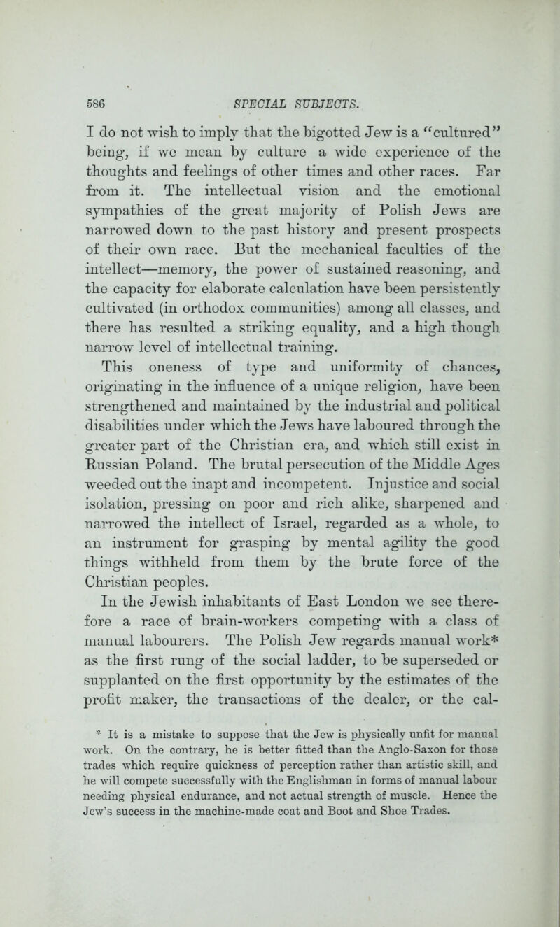 I do not wish to imply that the higotted Jew is a ^^cultured” being, if we mean by culture a wide experience of the thoughts and feelings of other times and other races. Far from it. The intellectual vision and the emotional sympathies of the great majority of Polish Jews are narrowed down to the past history and present prospects of their own race. But the mechanical faculties of the intellect—memory, the power of sustained reasoning, and the capacity for elaborate calculation have been persistently cultivated (in orthodox communities) among all classes, and there has resulted a striking equality, and a high though narrow level of intellectual training. This oneness of type and uniformity of chances, originating in the influence of a unique religion, have been strengthened and maintained by the industrial and political disabilities under which the Jews have laboured through the greater part of the Christian era, and which still exist in Eussian Poland. The brutal persecution of the Middle Ages weeded out the inapt and incompetent. Injustice and social isolation, pressing on poor and rich alike, sharpened and narrowed the intellect of Israel, regarded as a whole, to an instrument for grasping by mental agility the good things withheld from them by the brute force of the Christian peoples. In the Jewish inhabitants of East London we see there- fore a race of brain-workers competing with a class of manual labourers. The Polish Jew regards manual work* as the flrst rung of the social ladder, to be superseded or supplanted on the first opportunity by the estimates of the profit maker, the transactions of the dealer, or the cal- ^ It is a mistake to suppose that the Jew is physically unfit for manual work. On the contrary, he is better fitted than the Anglo-Saxon for those trades which require quickness of perception rather than artistic skill, and he will compete successfully with the Englishman in forms of manual labour needing physical endurance, and not actual strength of muscle. Hence the Jew’s success in the machine-made coat and Boot and Shoe Trades.