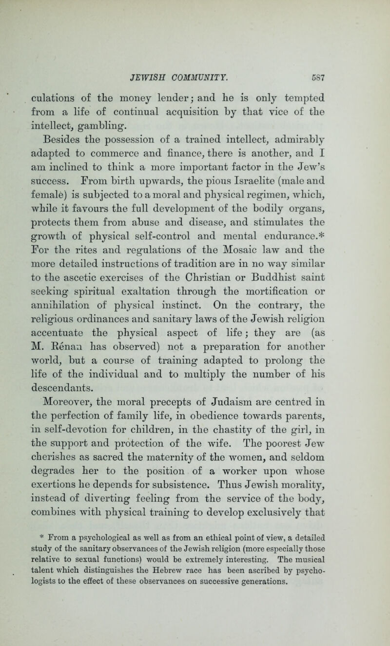 culatioiis of tlie money lender; and he is only tempted from a life of continual acquisition by that vice of the intellect, gambling. Besides the possession of a trained intellect, admirably adapted to commerce and finance, there is another, and I am inclined to think a more important factor in the Jew’s success. From birth upwards, the pious Israelite (male and female) is subjected to a moral and physical regimen, Avhich, while it favours the full development of the bodily organs, protects them from abuse and disease, and stimulates the growth of physical self-control and mental endurance.* For the rites and regulations of the Mosaic law and the more detailed instructions of tradition are in no way similar to the ascetic exercises of the Christian or Buddhist saint seeking spiritual exaltation through the mortification or annihilation of physical instinct. On the contrary, the religious ordinances and sanitary laws of the Jewish religion accentuate the physical aspect of life; they are (as M. Eenan has observed) not a preparation for another world, but a course of training adapted to prolong the life of the individual and to multiply the number of his descendants. Moreover^ the moral precepts of Judaism are centred in the perfection of family life, in obedience towards parents, in self-devotion for children, in the chastity of the girl, in the support and protection of the wife. The poorest Jew cherishes as sacred the maternity of the women, and seldom degrades her to the position of a worker upon whose exertions he depends for subsistence. Thus Jewish morality, instead of diverting feeling from the service of the body, combines with physical training to develop exclusively that * From a psychological as well as from an ethical point of view, a detailed study of the sanitary observances of the Jewish religion (more especially those relative to sexual functions) would be extremely interesting. The musical talent which distinguishes the Hebrew race has been ascribed by psycho- logists to the effect of these observances on successive generations.