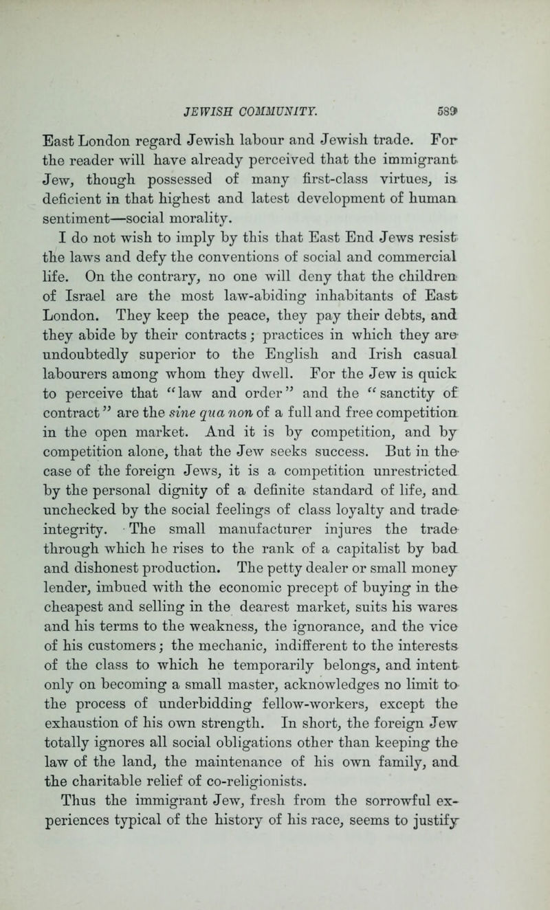 East London regard Jewish labour and Jewish trade. For the reader will have already perceived that the immigrant. Jew, though possessed of many first-class virtues, i& deficient in that highest and latest development of human sentiment—social morality. I do not wish to imply by this that East End Jews resist the laws and defy the conventions of social and commercial life. On the contrary, no one will deny that the children of Israel are the most law-abiding inhabitants of East London. They keep the peace, they pay their debts, and they abide by their contracts; practices in which they are- undoubtedly superior to the English and Irish casual labourers among whom they dwell. For the Jew is quick to perceive that law and order ’’ and the sanctity of contract are the sine qua non of a full and free competition in the open market. And it is by competition, and by competition alone, that the Jew seeks success. But in the- case of the foreign Jews, it is a competition unrestricted by the personal dignity of a definite standard of life, and unchecked by the social feelings of class loyalty and trade integrity. ■ The small manufacturer injures the trade through which he rises to the rank of a capitalist by bad and dishonest production. The petty dealer or small money lender, imbued with the economic precept of buying in the cheapest and selling in the dearest market, suits his wares and his terms to the weakness, the ignorance, and the vice of his customers; the mechanic, indifferent to the interests of the class to which he temporarily belongs, and intent only on becoming a small master, acknowledges no limit to the process of underbidding fellow-workers, except the exhaustion of his own strength. In short, the foreign Jew totally ignores all social obligations other than keeping the law of the land, the maintenance of his own family, and the charitable relief of co-religionists. Thus the immigrant Jew, fresh from the sorrowful ex- periences typical of the history of his race, seems to justify