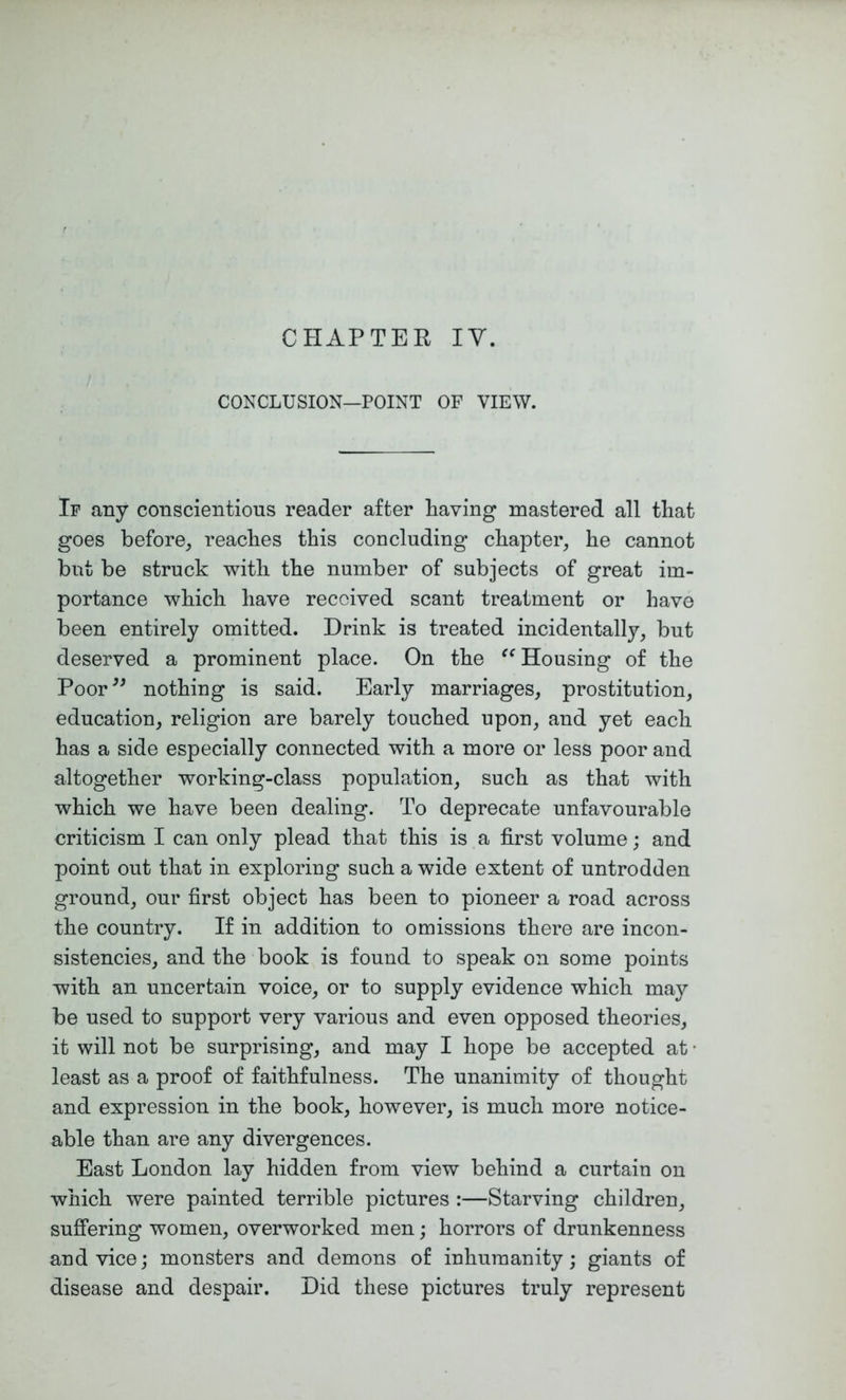 CHAPTEE IV. CONCLUSION—POINT OF VIEW. If any conscientious reader after Paving mastered all that goes before, reaches this concluding chapter, he cannot but be struck with the number of subjects of great im- portance which have received scant treatment or have been entirely omitted. Drink is treated incidentally, but deserved a prominent place. On the Housing of the Poor^^ nothing is said. Early marriages, prostitution, education, religion are barely touched upon, and yet each has a side especially connected with a more or less poor and altogether working-class population, such as that with which we have been dealing. To deprecate unfavourable criticism I can only plead that this is a first volume; and point out that in exploring such a wide extent of untrodden ground, our first object has been to pioneer a road across the country. If in addition to omissions there are incon- sistencies, and the book is found to speak on some points with an uncertain voice, or to supply evidence which may be used to support very various and even opposed theories, it will not be surprising, and may I hope be accepted at • least as a proof of faithfulness. The unanimity of thought and expression in the book, however, is much more notice- able than are any divergences. East London lay hidden from view behind a curtain on which were painted terrible pictures :—Starving children, suffering women, overworked men; horrors of drunkenness and vice; monsters and demons of inhumanity; giants of disease and despair. Did these pictures truly represent