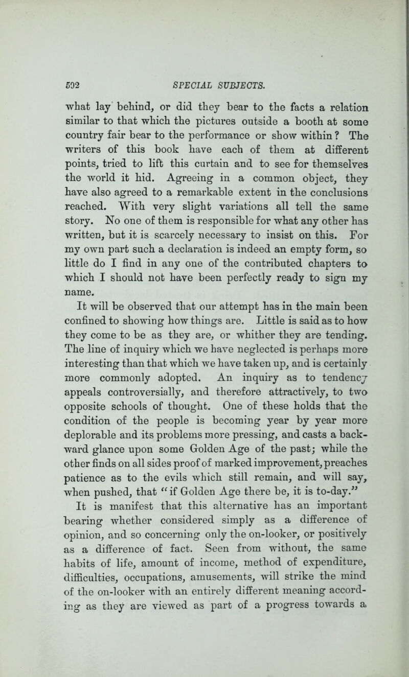 what lay' behind, or did they bear to the facts a relation similar to that which the pictures outside a booth at some country fair bear to the performance or show within ? The writers of this book have each of them at different points, tried to lift this curtain and to see for themselves the world it hid. Agreeing in a common object, they have also agreed to a remarkable extent in the conclusions reached. With very slight variations all tell the same story. No one of them is responsible for what any other has written, but it is scarcely necessary to insist on this. For my own part such a declaration is indeed an empty form, so little do I find in any one of the contributed chapters to which I should not have been perfectly ready to sign my name. It will be observed that our attempt has in the main been confined to showing how things are. Little is said as to how they come to be as they are, or whither they are tending. The line of inquiry which we have neglected is perhaps more interesting than that which we have taken up, and is certainly more commonly adopted. An inquiry as to tendency appeals controversially, and therefore attractively, to two opposite schools of thought. One of these holds that the condition of the people is becoming year by year more deplorable and its problems more pressing, and casts a back- ward glance upon some Golden Age of the past; while the other finds on all sides proof of marked improvement, preaches patience as to the evils which still remain, and will say, when pushed, that if Golden Age there be, it is to-day.'’^ It is manifest that this alternative has an important bearing whether considered simply as a difference of opinion, and so concerning only the on-looker, or positively as a difference of fact. Seen from without, the same habits of life, amount of income, method of expenditure, difficulties, occupations, amusements, will strike the mind of the on-looker with an entirely different meaning accord- ing as they are viewed as part of a progress towards a
