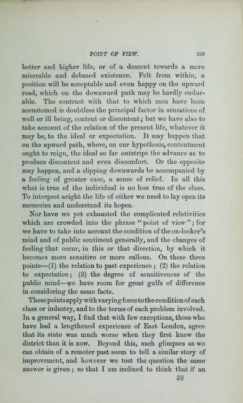 better and bigber life, or of a descent towards a more miserable and debased existence. Felt from witbin, a position will be acceptable and even bappy on tbe upward road, wbicb on tbe downward path may be bardly endur- able. Tbe contrast with that to wbicb men bave been accustomed is doubtless tbe principal factor in sensations of well or ill being, content or discontent; but we bave also to take account of tbe relation of tbe present life, whatever it may be, to tbe ideal or expectation. It may happen that on the upward path, where, on our hypothesis, contentment ought to reign, the ideal so far outstrips the advance as to produce discontent and even discomfort. Or tbe opposite may happen, and a slipping downwards be accompanied by a feeling of greater ease, a sense of relief. In all this what is true of the individual is no less true of tbe class. To interpret aright the life of either we need to lay open its memories and understand its hopes. Nor have we yet exhausted the complicated relativities which are crowded into the phrase point of view ”; for we have to take into account the condition of the on-looker’s mind and of public sentiment generally, and the changes of feeling that occur, in this or that direction, by which it becomes more sensitive or more callous. On these three points—(1) the relation to past experience ; (2) the relation to expectation; (3) the degree of sensitiveness of the public mind—have room for great gulfs of difference in considering the same facts. These points apply with varying force to th e condition of each class or industry, and to the terms of each problem involved. In a general way, I find that with few exceptions, those who have had a lengthened experience of East London, agree that its state was much worse when they first knew the district than it is now. Beyond this, such glimpses as we can obtain of a remoter past seem to tell a similar story of improvement, and however we test the question the same answer is given; so that I am inclined to think that if an 38