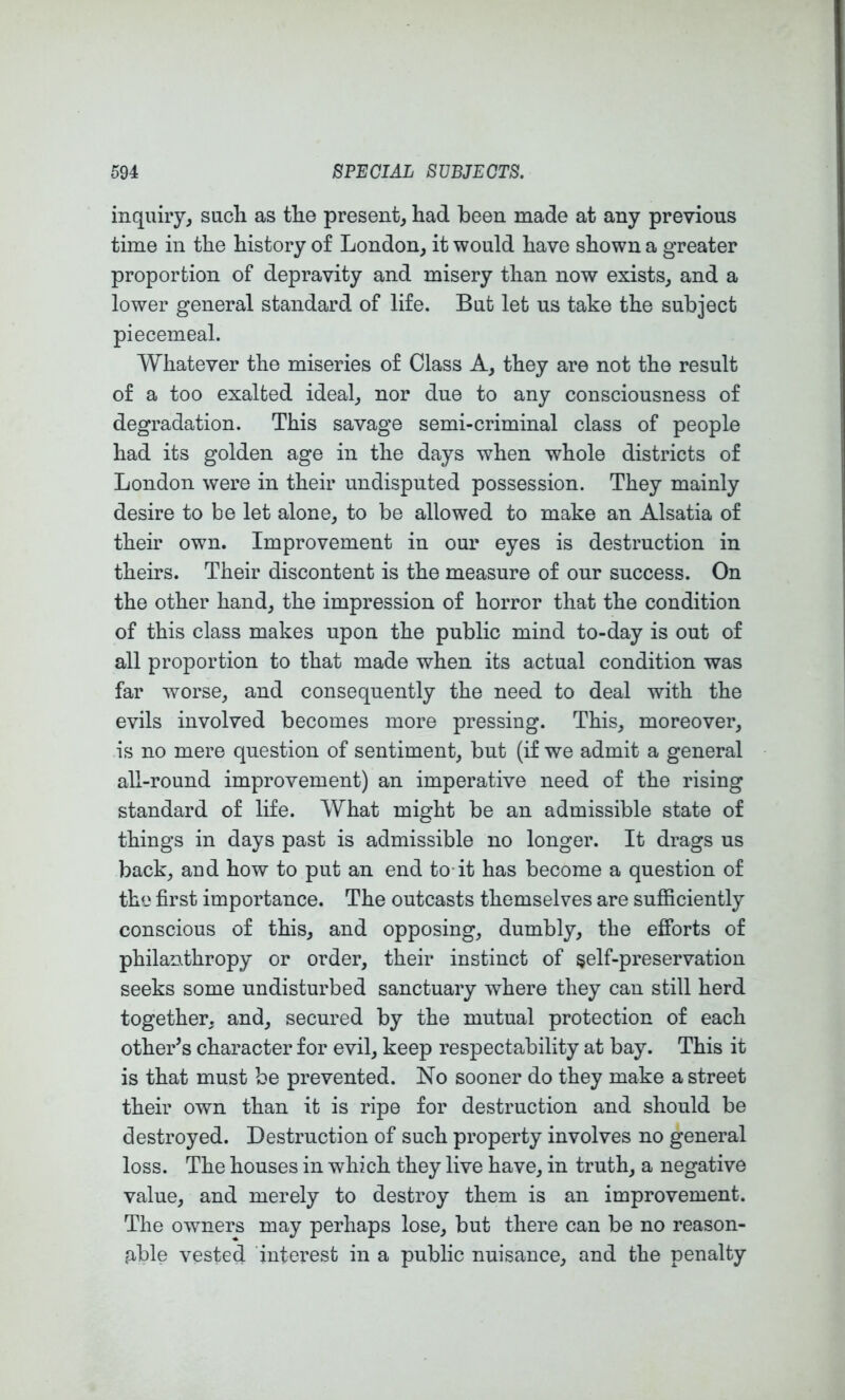 inquiry^ sacli as tlie present, had been made at any previous time in the history of London, it would have shown a greater proportion of depravity and misery than now exists, and a lower general standard of life. But let us take the subject piecemeal. Whatever the miseries of Class A, they are not the result of a too exalted ideal, nor due to any consciousness of degradation. This savage semi-criminal class of people had its golden age in the days when whole districts of London were in their undisputed possession. They mainly desire to be let alone, to be allowed to make an Alsatia of their own. Improvement in our eyes is destruction in theirs. Their discontent is the measure of our success. On the other hand, the impression of horror that the condition of this class makes upon the public mind to-day is out of all proportion to that made when its actual condition was far worse, and consequently the need to deal with the evils involved becomes more pressing. This, moreover, is no mere question of sentiment, but (if we admit a general all-round improvement) an imperative need of the rising standard of life. What might be an admissible state of things in days past is admissible no longer. It drags us back, and how to put an end to-it has become a question of the first importance. The outcasts themselves are sufiiciently conscious of this, and opposing, dumbly, the efforts of philanthropy or order, their instinct of §elf-preservation seeks some undisturbed sanctuary where they can still herd together, and, secured by the mutual protection of each other’s character for evil, keep respectability at bay. This it is that must be prevented. No sooner do they make a street their own than it is ripe for destruction and should be destroyed. Destruction of such property involves no general loss. The houses in which they live have, in truth, a negative value, and merely to destroy them is an improvement. The owners may perhaps lose, but there can be no reason- fUble vested interest in a public nuisance, and the penalty