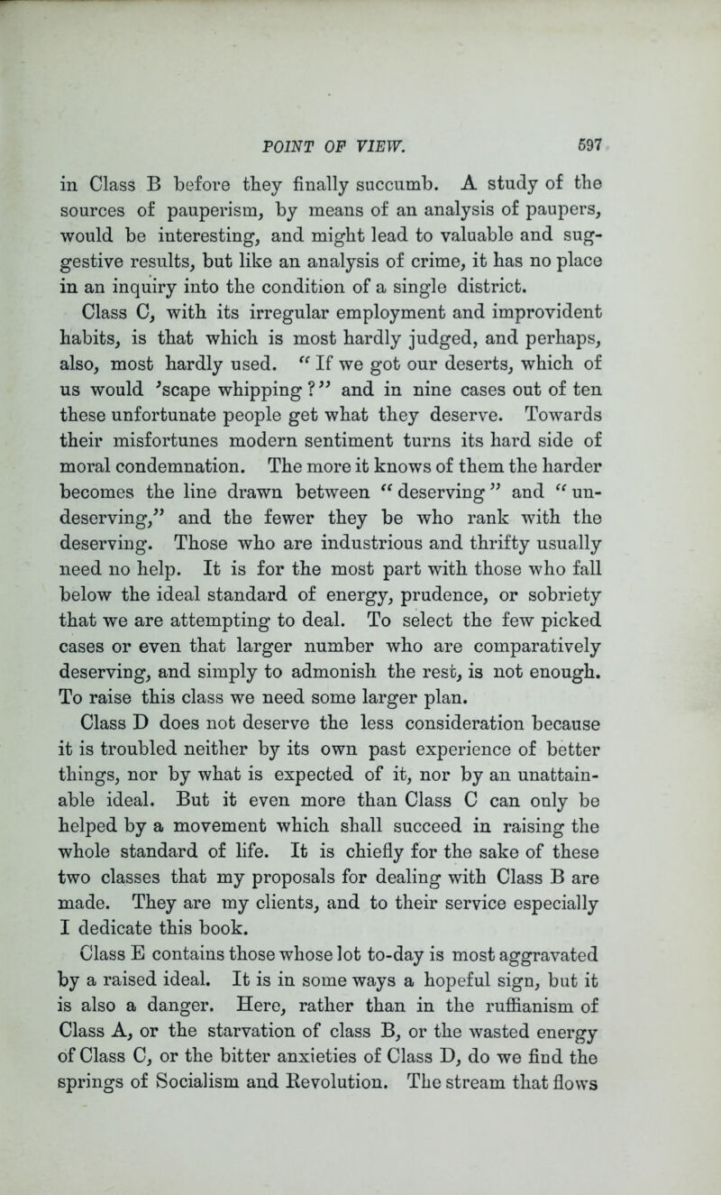 in Class B before they finally succumb. A study of the sources of pauperism, by means of an analysis of paupers, would be interesting, and might lead to valuable and sug- gestive results, but like an analysis of crime, it has no place in an inquiry into the condition of a single district. Class C, with its irregular employment and improvident habits, is that which is most hardly judged, and perhaps, also, most hardly used. If we got our deserts, which of us would ^scape whipping ? and in nine cases out of ten these unfortunate people get what they deserve. Towards their misfortunes modern sentiment turns its hard side of moral condemnation. The more it knows of them the harder becomes the line drawn between deserving ” and un- deserving,^’ and the fewer they be who rank with the deserving. Those who are industrious and thrifty usually need no help. It is for the most part with those who fall below the ideal standard of energy, prudence, or sobriety that we are attempting to deal. To select the few picked cases or even that larger number who are comparatively deserving, and simply to admonish the rest, is not enough. To raise this class we need some larger plan. Class D does not deserve the less consideration because it is troubled neither by its own past experience of better things, nor by what is expected of it, nor by an unattain- able ideal. But it even more than Class C can only be helped by a movement which shall succeed in raising the whole standard of life. It is chiefly for the sake of these two classes that my proposals for dealing with Class B are made. They are my clients, and to their service especially I dedicate this book. Class E contains those whose lot to-day is most aggravated by a raised ideal. It is in some ways a hopeful sign, but it is also a danger. Here, rather than in the ruflianism of Class A, or the starvation of class B, or the wasted energy of Class C, or the bitter anxieties of Class D, do we fled the springs of Socialism and Eevolution. The stream that flows