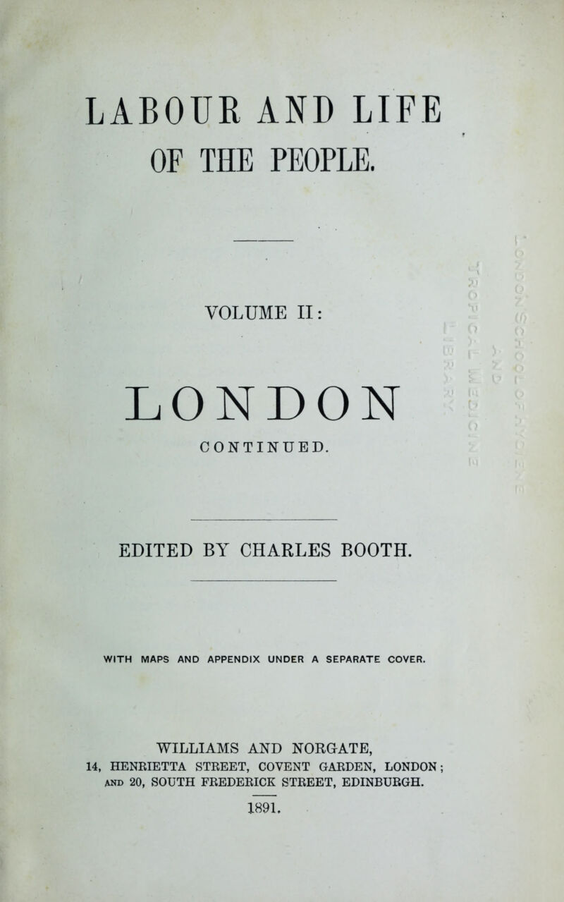 LABOUR AND LIFE OF THE PEOPLE. VOLUME II: LONDON CONTINUED. EDITED BY CHARLES BOOTH. WITH MAPS AND APPENDIX UNDER A SEPARATE COVER. WILLIAMS AND NORGATE, 14, HENRIETTA STREET, COVENT GARDEN, LONDON; AND 20, SOUTH FREDERICK STREET, EDINBURGH. 1891.