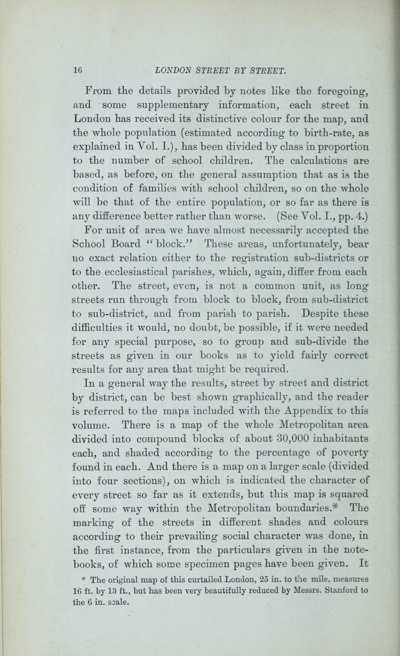 From the details provided by notes like the foregoing, and some supplementary information, each street in London has received its distinctive colour for the map, and the whole population (estimated according to birth-rate, as explained in Yol. I.), has been divided by class in proportion to the number of school children. The calculations are based, as before, on the general assumption that as is the condition of families with school children, so on the whole Avill be that of the entire population, or so far as there is any difference better rather than worse. (See Yol. I., pp. 4.) For unit of area we have almost necessarily accepted the School Board block.These areas, unfortunately, bear no exact relation either to the registration sub-districts or to the ecclesiastical parishes, which, again, differ from each other. The street, even, is not a common unit, as long streets run through from block to block, from sub-district to sub-district, and from parish to parish. Despite these difficulties it would, no doubt, be possible, if it were needed for any special purpose, so to group and sub-divide the streets as given in our books as to yield fairly correct results for any area that might be required. In a general way the results, street by street and district by district, can be best shown graphically, and the reader is referred to the maps included with the Appendix to this volume. There is a map of the whole Metropolitan area divided into compound blocks of about 30,000 inhabitants each, and shaded according to the percentage of poverty found in each. And there is a map on a larger scale (divided into four sections), on which is indicated the character of every street so far as it extends, but this map is squared off some way within the Metropolitan boundaries.* The marking of the streets in different shades and colours according to their prevailing social character Avas done, in the first instance, from the particulars given in the note- books, of which some specimen pages have been given. It * The original map of this curtailed London, 25 in. to the mile, measures 16 ft. by 13 ft., but has been very beautifully reduced by Messrs. Stanford to