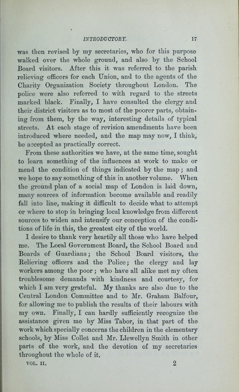 INTRODUCTORY. 17 was then revised by my secretaries, who for tliis purpose walked over tbe whole ground, and also by the School Board visitors. After this it was referred to the parish relieving officers for each Union, and to the agents of the Charity Organization Society throughout London. The police were also referred to with regard to the streets marked black. Finally, I have consulted the clergy and their district visitors as to most of the poorer parts, obtain- ing from them, by the way, interesting details of typical streets. At each stage of revision amendments have been introduced where needed, and the map may now, I think, be accepted as practically correct. From these authorities we have, at the same time, sought to learn something of the influences at work to make or mend the condition of things indicated by the map; and we hope to say something of this in another volume. When the ground plan of a social map of London is laid down, many sources of information become available and readily fall into line, making it difficult to decide what to attempt or where to stop in bringing local knowledge from different sources to widen and intensify our conception of the condi- tions of life in this, the greatest city of the world. I desire to thank very heartily all those who have helped me. The Local Government Board, the School Board and Boards of Guardians; the School Board visitors, the Believing officers and the Police; the clergy and lay workers among the poor; who have all alike met my often troublesome demands with kindness and courtesy, for which I am very grateful. My thanks are also due to the Central London Committee and to Mr. Graham Balfour, for allowing me to publish the results of their labours with my own. Finally, I can hardly sufficiently recognize the assistance given me by Miss Tabor, in that part of the work which specially concerns the children in the elementary schools, by Miss Colleb and Mr. Llewellyn Smith in other parts of the work, and the devotion of my secretaries throughout the 'whole of it.