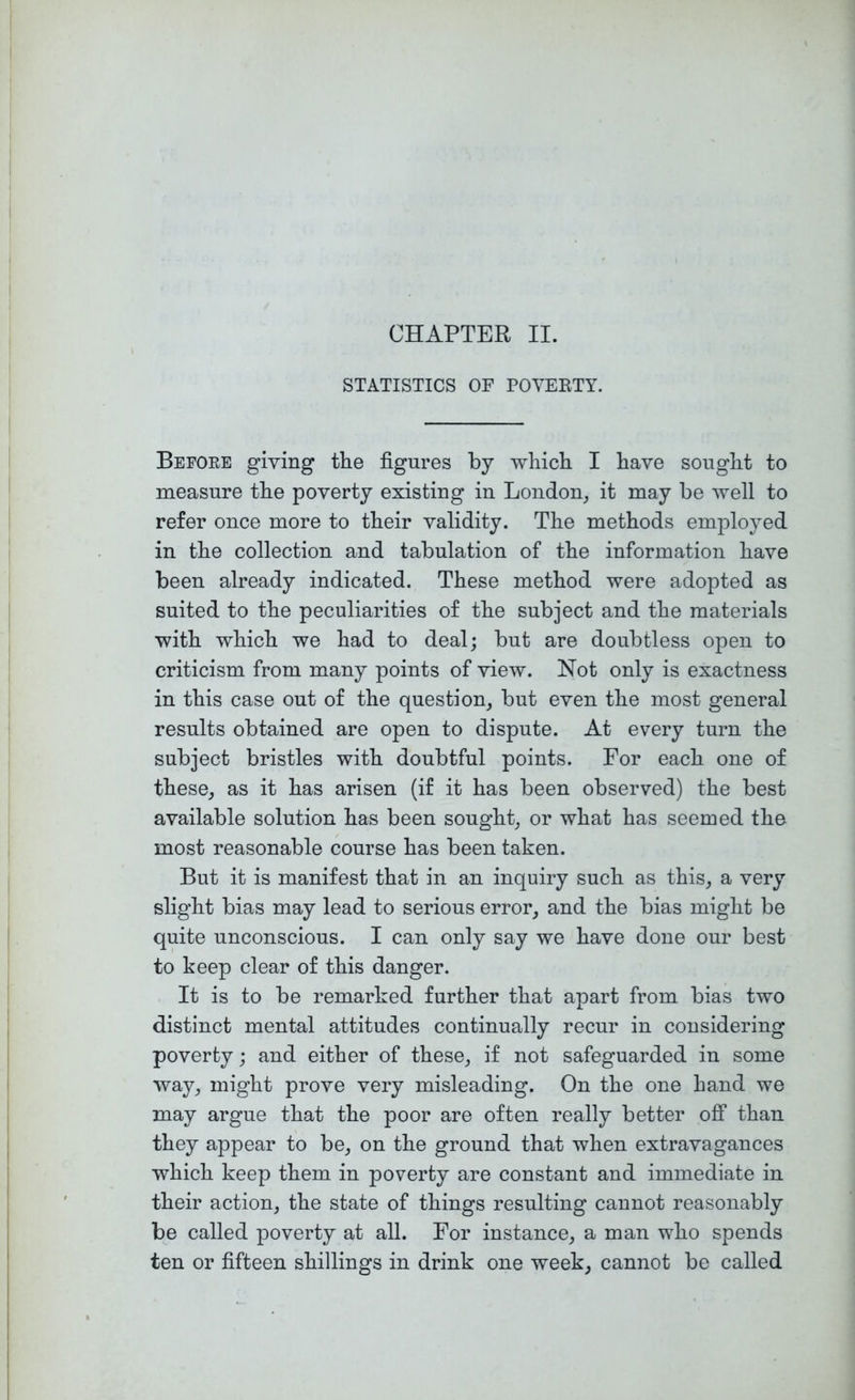 CHAPTER II. STATISTICS OF POVEKTY. Befoee giving the figures by which I have sought to measure the poverty existing in London^ it may be well to refer once more to their validity. The methods employed in the collection and tabulation of the information have been already indicated. These method were adopted as suited to the peculiarities of the subject and the materials with which we had to deal; but are doubtless open to criticism from many points of view. Not only is exactness in this case out of the question^ but even the most general results obtained are open to dispute. At every turn the subject bristles with doubtful points. For each one of these, as it has arisen (if it has been observed) the best available solution has been sought, or what has seemed the most reasonable course has been taken. But it is manifest that in an inquiry such as this, a very slight bias may lead to serious error, and the bias might be quite unconscious. I can only say we have done our best to keep clear of this danger. It is to be remarked further that apart from bias two distinct mental attitudes continually recur in considering poverty; and either of these, if not safeguarded in some way, might prove very misleading. On the one hand we may argue that the poor are often really better ofi than they appear to be, on the ground that when extravagances which keep them in poverty are constant and immediate in their action, the state of things resulting cannot reasonably be called poverty at all. For instance, a man who spends ten or fifteen shillings in drink one week, cannot be called