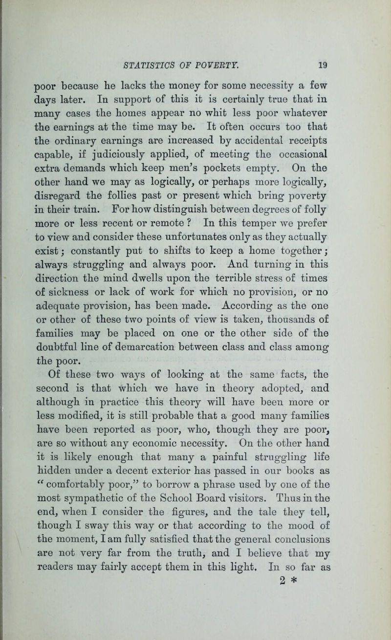 poor because he lacks the money for some necessity a few days later. In support of this it is certainly true that in many cases the homes appear no whit less poor whatever the earnings at the time may be. It often occurs too that the ordinary earnings are increased by accidental receipts capable, if judiciously applied, of meeting the occasional extra demands which keep men’s pockets empty. On the other hand we may as logically, or perhaps more logically, disregard the follies past or present which bring poverty in their train. For how distinguish between degrees of folly more or less recent or remote ? In this temper we prefer to view and consider these unfortunates only as they actually exist; constantly put to shifts to keep a home together ; always struggling and always poor. And turning in this direction the mind dwells upon the terrible stress of times of sickness or lack of work for which no provision, or no adequate provision, has been made. According as the one or other of these two points of view is taken, thousands of families may be placed on one or the other side of the doubtful line of demarcation between class and class among the poor. Of these two ways of looking at the same facts, the second is that which we have in theory adopted, and although in practice this theory will have been more or less modified, it is still probable that a good many families have been reported as poor, who, though they are poor, are so without any economic necessity. On the other hand it is likely enough that many a painful struggling life hidden under a decent exterior has passed in our books as comfortably poor,” to borrow a phrase used by one of the most sympathetic of the School Board visitors. Thus in the end, when I consider the figures, and the tale they tell, though I sway this way or that according to the mood of the moment, I am fully satisfied that the general conclusions are not very far from the truth, and I believe that my readers may fairly accept them in this light. In so far as 2 *