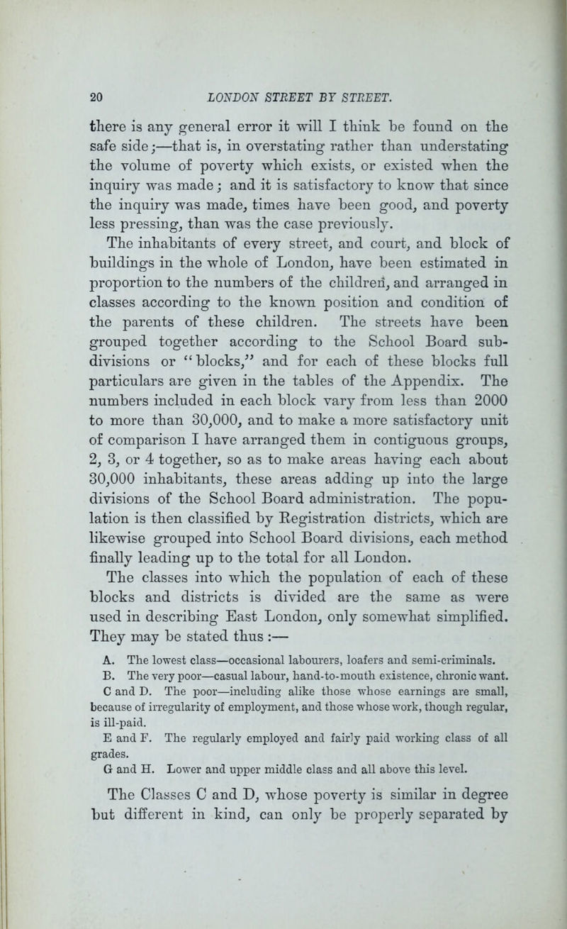 there is any general error it will I think be found on the safe side;—that is, in overstating rather than understating the volume of poverty which exists, or existed when the inquiry was made; and it is satisfactory to know that since the inquiry was made, times have been good, and poverty less pressing, than was the case previously. The inhabitants of every street, and court, and block of buildings in the whole of London, have been estimated in proportion to the numbers of the children, and arranged in classes according to the known position and condition of the parents of these children. The streets have been grouped together according to the School Board sub- divisions or “ blocks,^' and for each of these blocks full particulars are given in the tables of the Appendix. The numbers included in each block vary from less than 2000 to more than 30,000, and to make a more satisfactory unit of comparison I have arranged them in contiguous groups, 2, 3, or 4 together, so as to make areas having each about 30,000 inhabitants, these areas adding up into the large divisions of the School Board administration. The popu- lation is then classified by Legist ration districts, which are likewise grouped into School Board divisions, each method finally leading up to the total for all London. The classes into which the population of each of these blocks and districts is divided are the same as were used in describing East London, only somewhat simplified. They may be stated thus :— A. The lowest class—occasional labourers, loafers and semi-criminals. B. The very poor—casual labour, hand-to-mouth existence, chronic want. C and D. The poor—including alike those whose earnings are small, because of irregularity of employment, and those whose work, though regular, is ill-paid. E and F. The regularly employed and fairly paid working class of all grades. G and H. Lower and upper middle class and all above this level. The Classes C and D, whose poverty is similar in degree but different in kind, can only be properly separated by