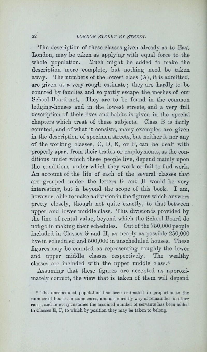 The description of these classes given already as to East London, may be taken as applying with equal force to the whole population. Much might be added to make the description more complete, but nothing need be taken away. The numbers of the lowest class (A), it is admitted, are given at a very rough estimate; they are hardly to be counted by families and so partly escape the meshes of our School Board net. They are to be found in the common lodging-houses and in. the lowest streets, and a very full description of their lives and habits is given in the special chapters which treat of these subjects. Class B is fairly counted, and of what it consists, many examples are given in the description of specimen streets, but neither it nor any of the working classes, C, D, E, or F, can be dealt with properly apart from their trades or employments, as the con- ditions under which these people live, depend mainly upon the conditions under which they work or fail to find work. An account of the life of each of the several classes that are grouped under the letters Gr and H would be very interesting, but is beyond the scope of this book. I am, however, able to make a division in the figures which answers pretty closely, though not quite exactly, to that between upper and lower middle class. This division is provided by the line of rental value, beyond which the School Board do not go in making their schedules. Out of the 750,000 people included in Classes C and H, as nearly as possible 250,000 live in scheduled and 500,000 in unscheduled houses. These figures may be counted as representing roughly the lower and upper middle classes respectively. The wealthy classes are included with the upper middle class.* Assuming that these figures are accepted as approxi- mately correct, the view that is taken of them will depend * The unscheduled population has been estimated in proportion to the number of houses in some cases, and assumed by way of remainder in other cases, and in every instance the assumed number of servants has been added to Classes E, F, to which by position they may be taken to belong.