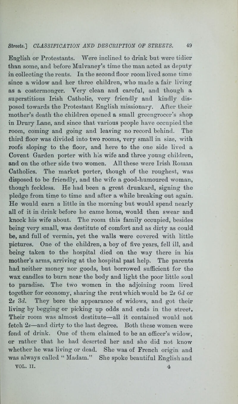 Englisli or Protestants. Were inclined to drink but were tidier than some, and before Mulvaney’s time the man acted as deputy in collecting the rents. In the second floor room lived some time since a widow and her three children, who made a fair living as a costermonger. Very clean and careful, and though a superstitious Irish Catholic, very friendly and kindly dis- posed towards the Protestant English missionary. After their mother’s death the children opened a small greengrocer’s shop in Drury Lane, and since that various people have occupied the room, coming and going and leaving no record behind. The third floor was divided into two rooms, very small in size, with roofs sloping to the floor, and here to the one side lived a Covent Garden porter with his wife and three young children, and on the other side two women. All these were Irish Roman Catholics. The market porter, though of the roughest, was disposed to be friendly, and the wife a good-humoured woman, though feckless. He had been a great drunkard, signing the pledge from time to time and after a while breaking out again. He would earn a little in the morning but would spend nearly all of it in drink before he came home, would then swear and knock his wife about. The room this family occupied, besides being very small, was destitute of comfort and as dirty as could be, and full of vermin, yet the walls were covered with little pictures. One of the children, a boy of five years, fell ill, and being taken to the hospital died on the way there in his mother’s arms, arriving at the hospital past help. The parents had neither money nor goods, but borrowed sufficient for the wax candles to burn near the body and light the poor little soul to paradise. The two women in the adjoining room lived together for economy, sharing the rent which would be 25 6d or 2s Sd. They bore the appearance of widows, and got their living by begging or picking up odds and ends in the street. Their room was almost destitute—all it contained would not fetch 2s—and dirty to the last degree. Both these women were fond of drink. One of them claimed to be an officer’s widow, or rather that he had deserted her and she did not know whether he was living or dead. She was of French origin and was always called “ Madam.” She spoke beautiful English and VOL. II. 4