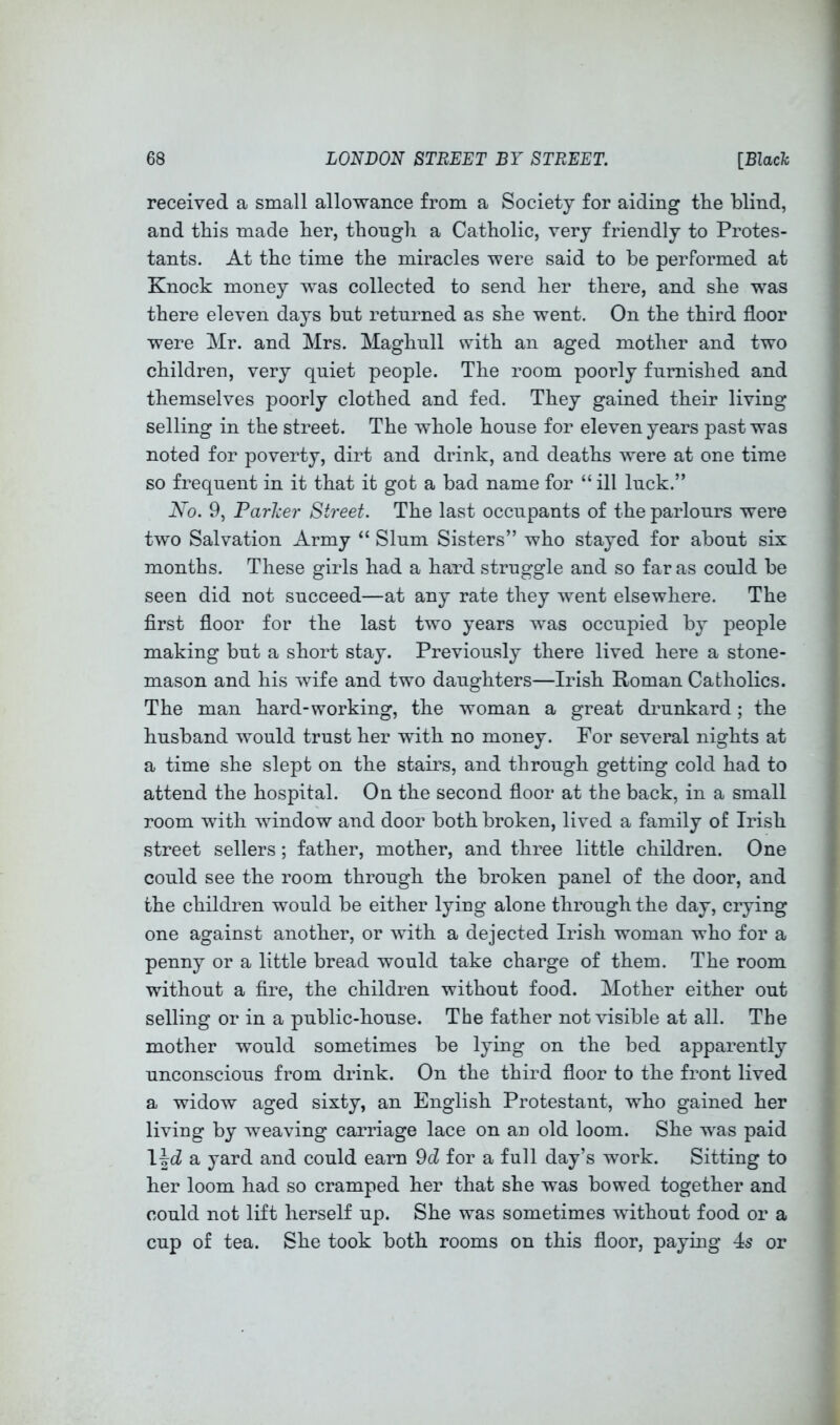 received a small allowance from a Society for aiding the blind, and this made her, though a Catholic, very friendly to Protes- tants. At the time the miracles were said to be performed at Knock money was collected to send her there, and she was there eleven days but returned as she went. On the third floor I were Mr. and Mrs. Maghull with an aged mother and two \ children, very quiet people. The room poorly furnished and ; themselves poorly clothed and fed. They gained their living i selling in the street. The whole house for eleven years past was i noted for poverty, dirt and drink, and deaths were at one time ) so frequent in it that it got a bad name for “ ill luck.” ‘ Ko. 9, Parker Street. The last occupants of the parlours were , two Salvation Army “ Slum Sisters” who stayed for about six ; months. These girls had a hard struggle and so far as could be seen did not succeed—at any rate they went elsewhere. The flrst floor for the last two years was occupied bj^ people making but a short stay. Previously there lived here a stone- mason and his wife and two daughters—Irish Roman Catholics. The man hard-working, the woman a great drunkard; the husband would trust her with no money. For several nights at a time she slept on the stairs, and through getting cold had to attend the hospital. On the second floor at the back, in a small room with window and door both broken, lived a family of Irish ^ street sellers; father, mother, and three little children. One j could see the room through the broken panel of the door, and ‘ the children would be either lyiug alone through the day, crying one against another, or with a dejected Irish woman who for a penny or a little bread would take charge of them. The room without a fire, the children without food. Mother either out selling or in a public-house. The father not visible at all. The mother would sometimes be lying on the bed apparently unconscious from drink. On the third floor to the front lived a widow aged sixty, an English Protestant, who gained her living by weaving carriage lace on an old loom. She was paid \\d yard and could earn 9d for a full day’s work. Sitting to her loom had so cramped her that she was bowed together and could not lift herself up. She was sometimes without food or a cup of tea. She took both rooms on this floor, paying 45 or