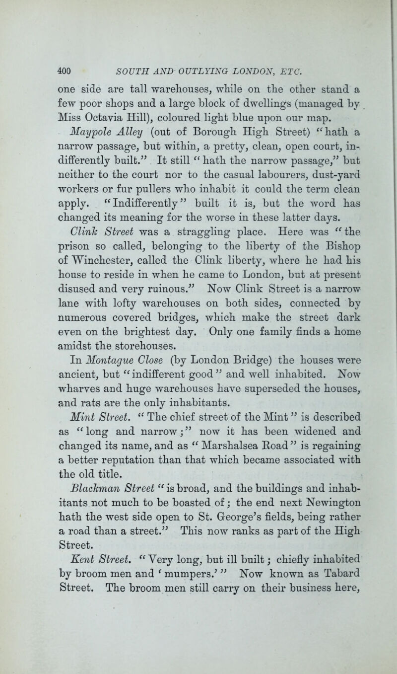 one side are tall warehouses, while on the other stand a few poor shops and a large block of dwellings (managed by Miss Octavia Hill), coloured light blue upon our map. Maypole Alley (out of Borough High Street) ^^hath a narrow passage, but within, a pretty, clean, open court, in- differently builfc.^^ It still “ hath the narrow passage,^^ but neither to the court nor to the casual labourers, dust-yard workers or fur pullers who inhabit it could the term clean apply. ^^Indifferently” built it is, but the word has changed its meaning for the worse in these latter days. Clinh Street was a straggling place. Here was ^^the prison so called, belonging to the liberty of the Bishop of Winchester, called the Clink liberty, where he had his house to reside in when he came to London, but at present disused and very ruinous.” Now Clink Street is a narrow lane with lofty warehouses on both sides, connected by numerous covered bridges, which make the street dark even on the brightest day. Only one family finds a home amidst the storehouses. In Montague Close (by London Bridge) the houses were ancient, but ^^indifferent good” and well inhabited. Now wharves and huge warehouses have superseded the houses, and rats are the only inhabitants. Mint Street. The chief street of the Mint ” is described as long and narrow; ” now it has been widened and changed its name, and as Marshalsea Koad ” is regaining a better reputation than that which became associated with the old title. BlacJcman Street is broad, and the buildings and inhab- itants not much to be boasted of; the end next Newington hath the west side open to St. George’s fields, being rather a road than a street.” This now ranks as part of the High Street. Kent Street. ^Wery long^ but ill built; chiefly inhabited by broom men and ^ mumpers.’ ” Now known as Tabard Street. The broom men still carry on their business here.