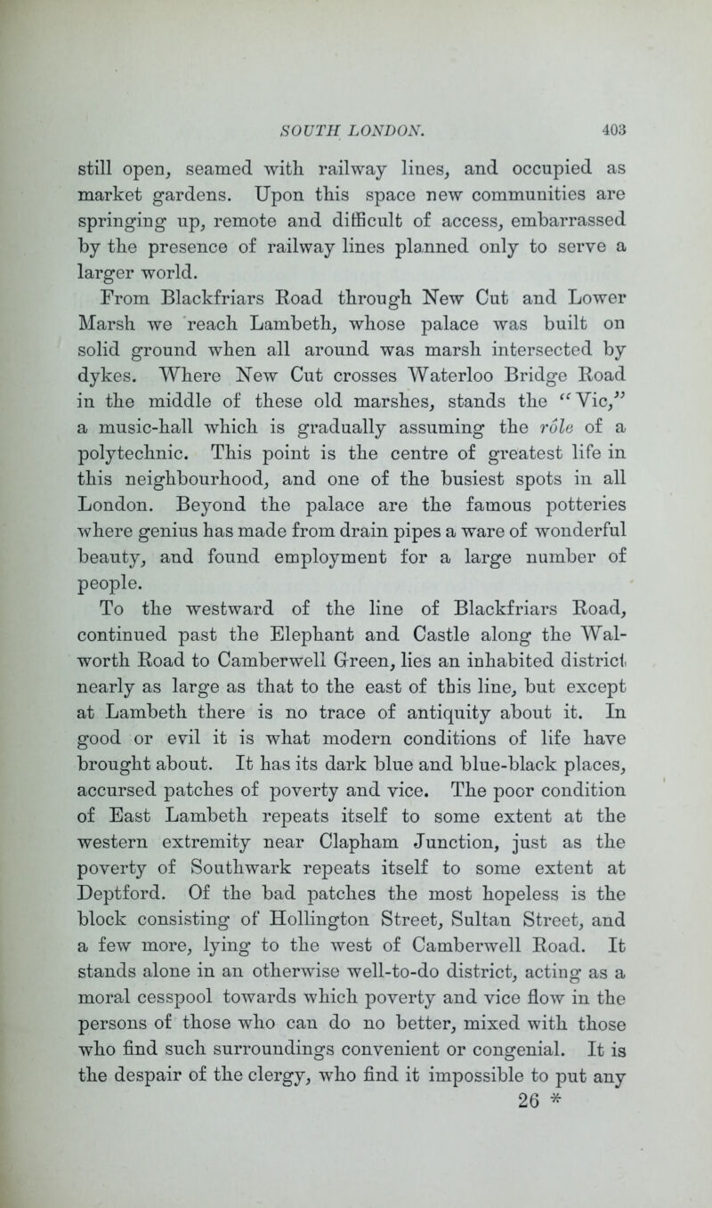 still open, seamed with railway lines, and occupied as market gardens. Upon this space new communities are springing up, remote and dithcult of access, embarrassed by the presence of railway lines planned only to serve a larger world. From Blackfriars Road through New Cut and Lower Marsh we 'reach Lambeth, whose palace was built on solid ground when all around was marsh intersected by dykes. Where New Cut crosses Waterloo Bridge Road in the middle of these old marshes, stands the a music-hall which is gradually assuming the role of a polytechnic. This point is the centre of greatest life in this neighbourhood, and one of the busiest spots in all London. Beyond the palace are the famous potteries where genius has made from drain pipes a ware of wonderful beauty, and found employment for a large number of people. To the westward of the line of Blackfriars Road, continued past the Elephant and Castle along the Wal- worth Road to Camberwell Green, lies an inhabited district, nearly as large as that to the east of this line, but except at Lambeth there is no trace of antiquity about it. In good or evil it is what modern conditions of life have brought about. It has its dark blue and blue-black places, accursed patches of poverty and vice. The poor condition of East Lambeth repeats itself to some extent at the western extremity near Clapham Junction, just as the poverty of Southwark repeats itself to some extent at Deptford. Of the bad patches the most hopeless is the block consisting of Hollington Street, Sultan Street, and a few more, lying to the west of Camberwell Road. It stands alone in an otherwise well-to-do district, acting as a moral cesspool towards which j)overty and vice flow in the persons of those who can do no better, mixed with those who find such surroundings convenient or congenial. It is the despair of the clergy, who find it impossible to put any 26 *