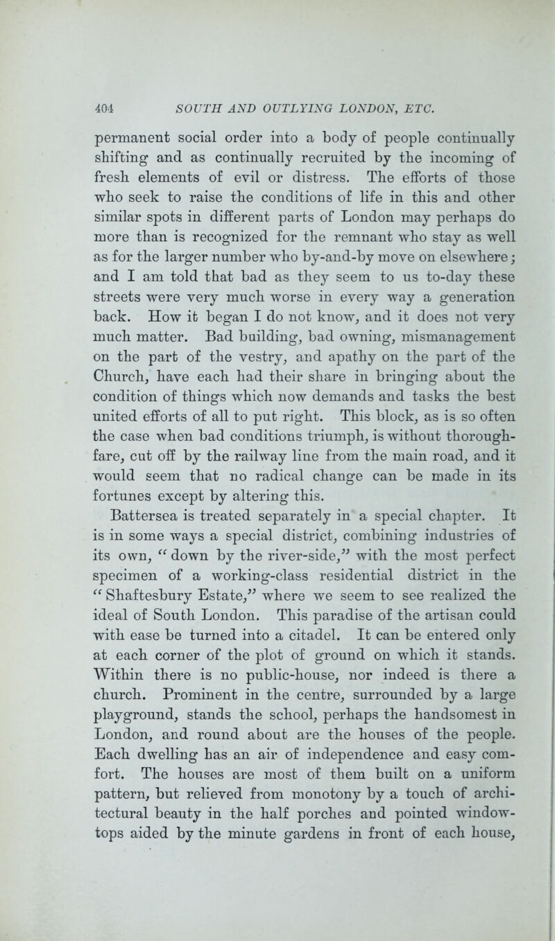 permanent social order into a body of people continually shifting and as continually recruited by the incoming of fresh elements of evil or distress. The efforts of those who seek to raise the conditions of life in this and other similar spots in different parts of London may perhaps do more than is recognized for the remnant who stay as well as for the larger number who by-and-by move on elsewhere; and I am told that bad as they seem to us to-day these streets were very much worse in every way a generation back. How it began I do not know, and it does not very much matter. Bad buildings bad owning, mismanagement on the part of the vestry, and apathy on the part of the Church, have each had their share in bringing about the condition of things which now demands and tasks the best united efforts of all to put right. This block, as is so often the case when bad conditions triumph, is without thorough- fare, cut off by the railway line from the main road, and it would seem that no radical change can be made in its fortunes except by altering this. Battersea is treated separately in a special chapter. It is in some ways a special district, combining industries of its own, down by the river-side,with the most perfect specimen of a working-class residential district in the Shaftesbury Estate,^^ where we seem to see realized the ideal of South London. This paradise of the artisan could with ease be turned into a citadel. It can be entered only at each corner of the plot of ground on which it stands. Within there is no public-house, nor indeed is there a church. Prominent in the centre, surrounded by a large playground, stands the school, perhaps the handsomest in London, and round about are the houses of the people. Each dwelling has an air of independence and easy com- fort. The houses are most of them built on a uniform pattern, but relieved from monotony by a touch of archi- tectural beauty in the half porches and pointed window- tops aided by the minute gardens in front of each house.