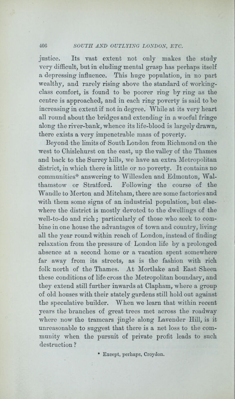 justice. Its vast extent not only makes tke study very difficulty but in eluding mental grasp has perhaps itself a depressing influence. This huge population, in no part wealthy, and rarely rising above the standard of working- class comfort, is found to be poorer ring by ring as the centre is approached, and in each ring poverty is said to be increasing in extent if not in degree. While at its very heart all round about the bridges and extending in a woeful fringe along the river-bank, whence its life-blood is largely drawn, there exists a very impenetrable mass of poverty. Beyond the limits of South London from Eichmond on the west to Chislehurst on the east, up the valley of the Thames and back to the Surrey hills, we have an extra Metropolitan district, in which there is little or no poverty. It contains no communities* answering to Willesden and Edmonton, Wal- thamstow or Stratford. Following the course of the Wandle to Merton and Mitcham, there are some factories and with them some signs of an industrial population, but else- where the district is mostly devoted to the dwellings of the well-to-do and rich; particularly of those who seek to com- bine in one house the advantages of town and country, living all the year round within reach of London, instead of finding relaxation from the pressure of London life by a prolonged absence at a second home or a vacation spent somewhere far away from its streets, as is the fashion with rich folk north of the Thames. At Mortlake and East Sheen these conditions of life cross the Metropolitan boundary, and they extend still further inwards at Clapham, where a group of old houses with their stately gardens still hold out against the speculative builder. When we learn that within recent years the branches of great trees met across the roadway where now the tramcars jingle along Lavender Hill, is it unreasonable to suggest that there is a net loss to the com- munity when the pursuit of private profit leads to such destruction ? Except, perhaps, Croydon.