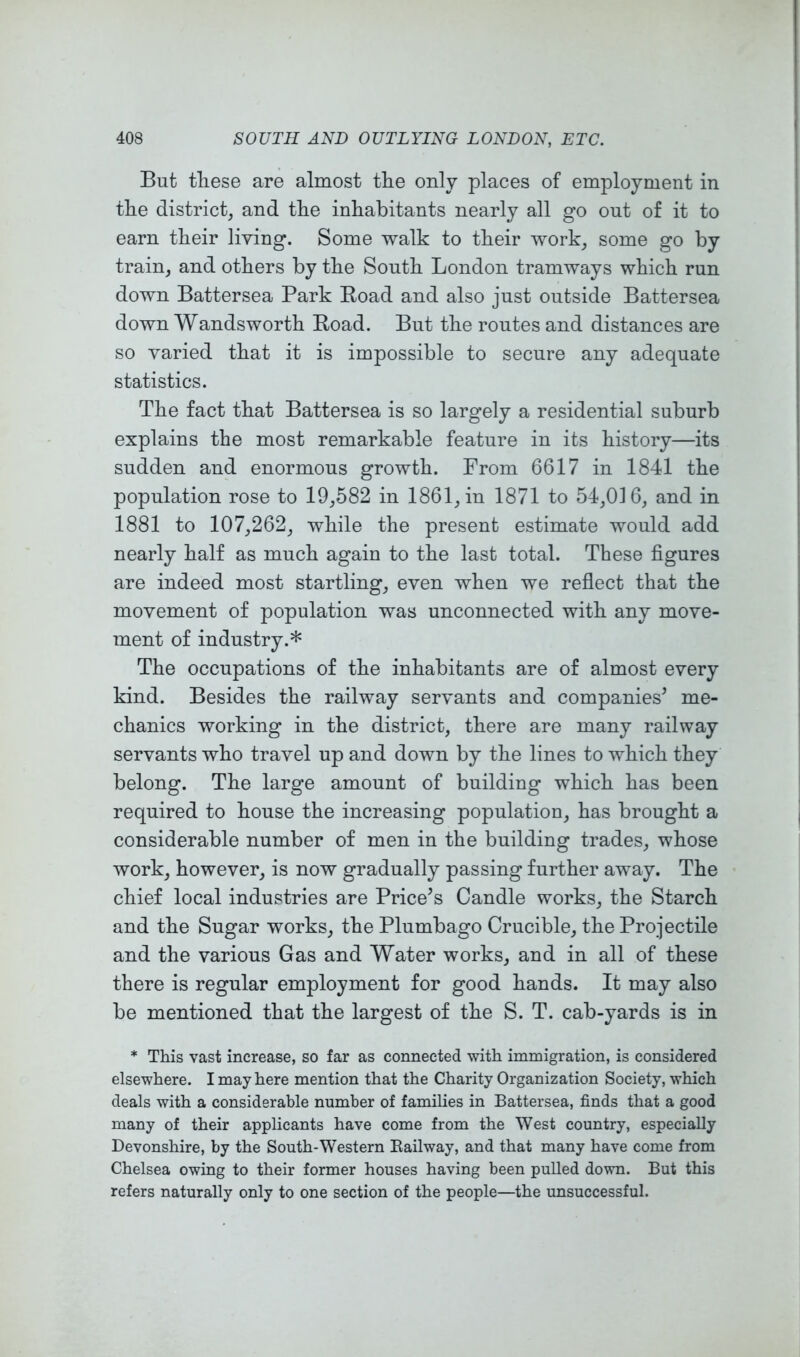 But these are almost the only places of employment in the district, and the inhabitants nearly all go out of it to earn their Hying. Some walk to their work, some go by train, and others by the South London tramways which run down Battersea Park Bead and also just outside Battersea down Wandsworth Boad. But the routes and distances are so yaried that it is impossible to secure any adequate statistics. The fact that Battersea is so largely a residential suburb explains the most remarkable feature in its history—its sudden and enormous growth. From 6617 in 1841 the population rose to 19,582 in 1861, in 1871 to 54,016, and in 1881 to 107,262, while the present estimate would add nearly half as much again to the last total. These figures are indeed most startling, eyen when we reflect that the moyement of population was unconnected with any moye- ment of industry.* The occupations of the inhabitants are of almost every kind. Besides the railway seryants and companies^ me- chanics working in the district, there are many railway seryants who trayel up and down by the lines to which they belong. The large amount of building which has been required to house the increasing population, has brought a considerable number of men in the building trades, whose work, howeyer, is now gradually passing further away. The chief local industries are Pricers Candle works, the Starch and the Sugar works, the Plumbago Crucible, the Projectile and the yarious Gas and Water works, and in all of these there is regular employment for good hands. It may also be mentioned that the largest of the S. T. cab-yards is in * This vast increase, so far as connected with immigration, is considered elsewhere. I may here mention that the Charity Organization Society, which deals with a considerable number of families in Battersea, finds that a good many of their applicants have come from the West country, especially Devonshire, by the South-Western Eailway, and that many have come from Chelsea owing to their former houses having been pulled down. But this refers naturally only to one section of the people—the unsuccessful.