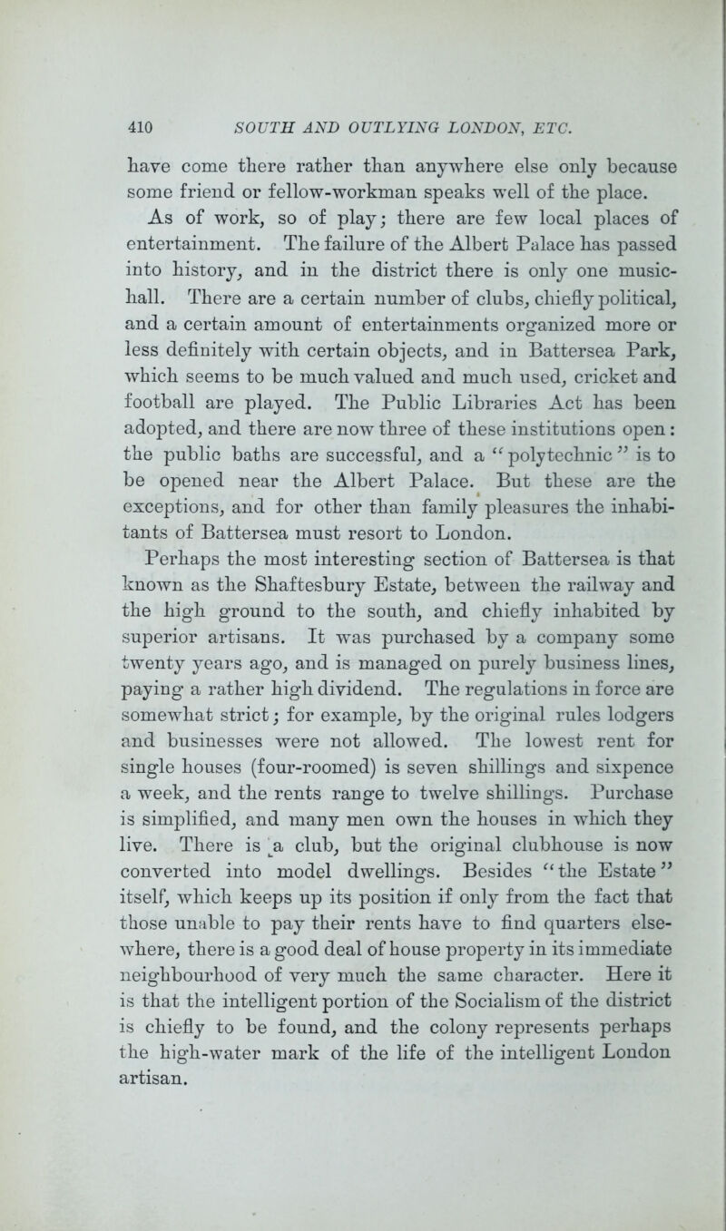 have come there rather than anywhere else only because some friend or fellow-workman speaks well of the place. As of work, so of play; there are few local places of entertainment. The failure of the Albert Palace has passed into history, and in the district there is only one music- hall. There are a certain number of clubs, chiefly political, and a certain amount of entertainments organized more or less definitely with certain objects, and in Battersea Park, which seems to be much valued and much used, cricket and football are played. The Public Libraries Act has been adopted, and there are now three of these institutions open: the public baths are successful, and a polytechnic is to be opened near the Albert Palace. But these are the exceptions, and for other than family pleasures the inhabi- tants of Battersea must resort to London. Perhaps the most interesting section of Battersea is that known as the Shaftesbury Estate, between the railway and the high ground to the south, and chiefly inhabited by superior artisans. It was purchased by a company some twenty years ago, and is managed on purely business lines, paying’ a rather high dividend. The regulations in force are somewhat strict; for example, by the original rules lodgers and businesses were not allowed. The lowest rent for single houses (four-roomed) is seven shillings and sixpence a week, and the rents range to twelve shillings. Purchase is simplified, and many men own the houses in which they live. There is A club, but the original clubhouse is now converted into model dwellings. Besides the Estate ” itself, which keeps up its position if only from the fact that those unable to pay their rents have to find quarters else- where, there is a good deal of house property in its immediate neighbourhood of very much the same character. Here it is that the intelligent portion of the Socialism of the district is chiefly to be found, and the colony represents perhaps the high-water mark of the life of the intelligent London artisan.