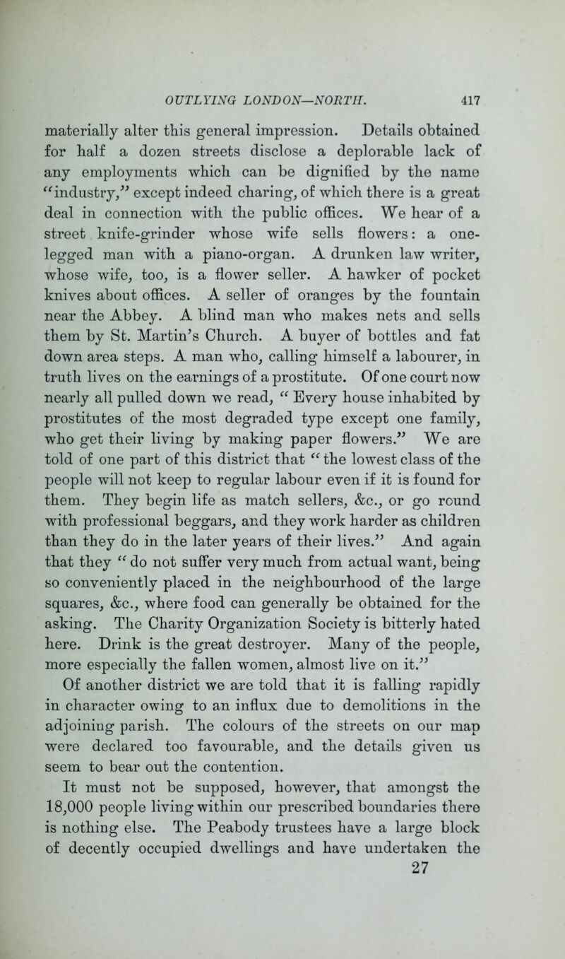 materially alter this general impression. Details obtained for half a dozen streets disclose a deplorable lack of any employments which can be dignified by the name industry/' except indeed charing, of which there is a great deal in connection with the public offices. We hear of a street knife-grinder whose wife sells flowers: a one- legged man with a piano-organ. A drunken law writer, whose wife, too, is a flower seller. A hawker of pocket knives about offices. A seller of oranges by the fountain near the Abbey. A blind man who makes nets and sells them by St. Martin's Church. A buyer of bottles and fat down area steps. A man who, calling himself a labourer, in truth lives on the earnings of a prostitute. Of one court now nearly all pulled down we read, Every house inhabited by prostitutes of the most degraded type except one family, who get their living by making paper flowers. We are told of one part of this district that the lowest class of the people will not keep to regular labour even if it is found for them. They begin life as match sellers, &c., or go round with professional beggars, and they work harder as children than they do in the later years of their lives. And again that they do not suffer very much from actual want, being so conveniently placed in the neighbourhood of the large squares, &c., where food can generally be obtained for the asking. The Charity Organization Society is bitterly hated here. Drink is the great destroyer. Many of the people, more especially the fallen women, almost live on it. Of another district we are told that it is falling rapidly in character owing to an influx due to demolitions in the adjoining parish. The colours of the streets on our map were declared too favourable, and the details given us seem to bear out the contention. It must not be supposed, however, that amongst the 18,000 people living within our prescribed boundaries there is nothing else. The Peabody trustees have a large block of decently occupied dwellings and have undertaken the 27