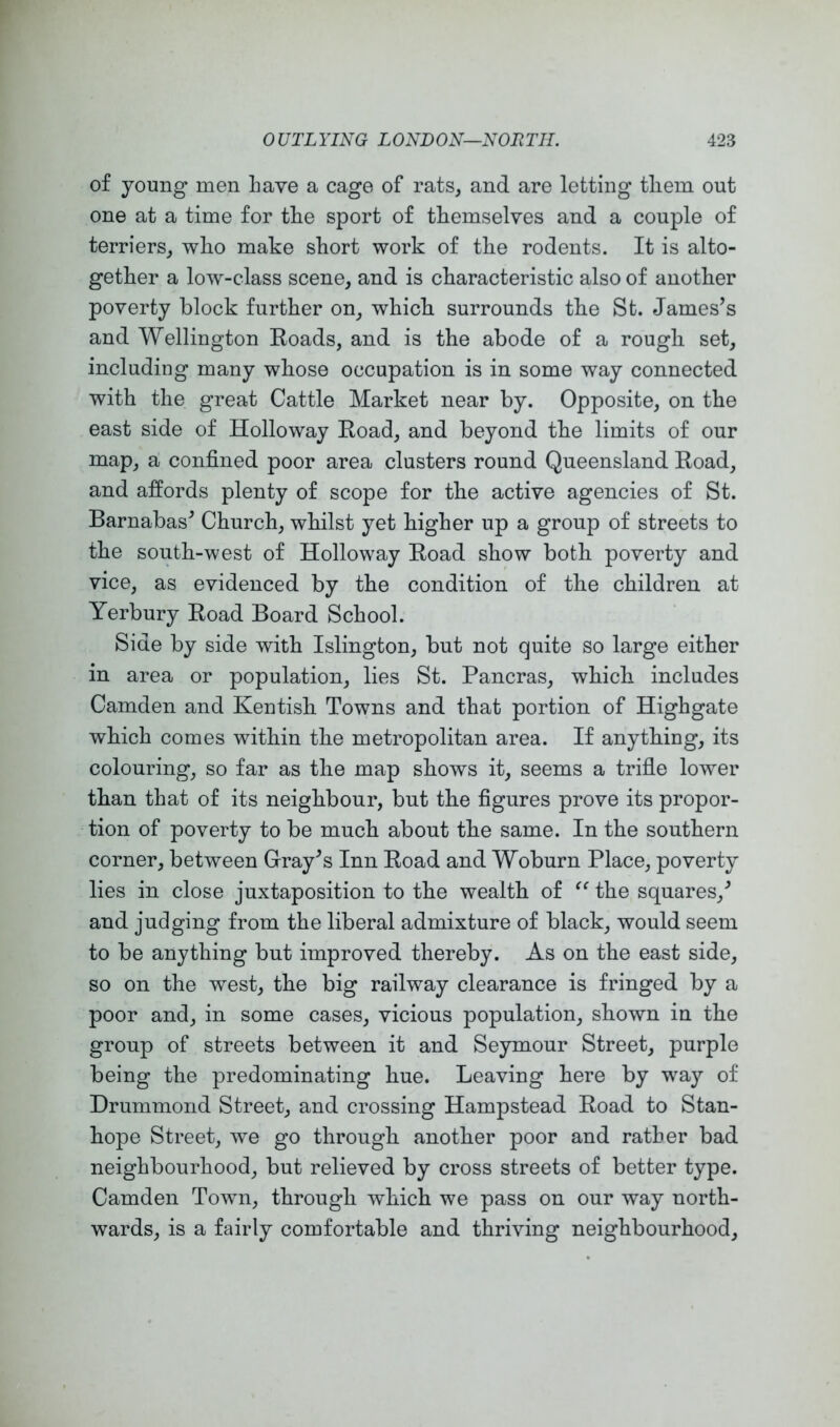 of young men Lave a cage of rats, and are letting tliem out one at a time for tLe sport of tLemselves and a couple of terriers^ wlio make short work of the rodents. It is alto- gether a low-class scene, and is characteristic also of another poverty block further on, which surrounds the St. James’s and Wellington Eoads, and is the abode of a rough set, including many whose occupation is in some way connected with the great Cattle Market near by. Opposite, on the east side of Holloway Eoad, and beyond the limits of our map, a confined poor area clusters round Queensland Road, and affords plenty of scope for the active agencies of St. Barnabas’ Church, whilst yet higher up a group of streets to the south-west of Holloway Road show both poverty and vice, as evidenced by the condition of the children at Yerbury Road Board School. Side by side with Islington, but not quite so large either in area or population, lies St. Pancras, which includes Camden and Kentish Towns and that portion of Highgate which comes within the metropolitan area. If anything, its colouring, so far as the map shows it, seems a trifle lower than that of its neighbour, but the figures prove its propor- tion of poverty to be much about the same. In the southern corner, between Gray’s Inn Road and Woburn Place, poverty lies in close juxtaposition to the wealth of the squares,’ and judging from the liberal admixture of black, would seem to be anything but improved thereby. As on the east side, so on the west, the big railway clearance is fringed by a poor and, in some cases, vicious population, shown in the group of streets between it and Seymour Street, purple being the predominating hue. Leaving here by way of Drummond Street, and crossing Hampstead Road to Stan- hope Street, we go through another poor and rather bad neighbourhood, but relieved by cross streets of better type. Camden Town, through which we pass on our way north- wards, is a fairly comfortable and thriving neighbourhood.