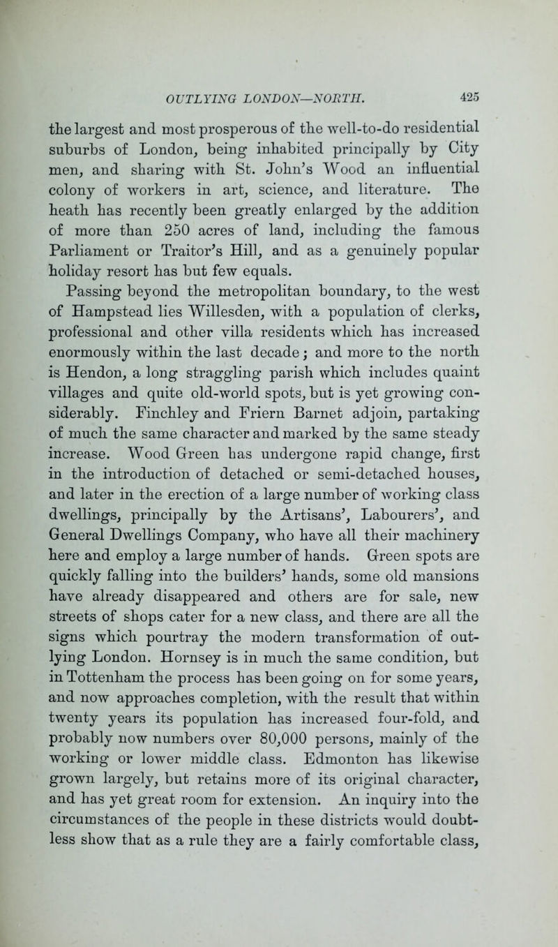 the largest and most prosperous of the well-to-do residential suburbs of London, being inhabited principally by City men, and sharing with St. John’s Wood an influential colony of workers in art, science, and literature. The heath has recently been greatly enlarged by the addition of more than 250 acres of land, including the famous Parliament or Traitor’s Hill, and as a genuinely popular holiday resort has but few equals. Passing beyond the metropolitan boundary, to the west of Hampstead lies Willesden, with a population of clerks, professional and other villa residents which has increased enormously within the last decade; and more to the north is Hendon, a long straggling parish which includes quaint villages and quite old-world spots, but is yet growing con- siderably. Finchley and Friern Barnet adjoin, partaking of much the same character and marked by the same steady increase. Wood Green has undergone rapid change, first in the introduction of detached or semi-detached houses, and later in the erection of a large number of working class dwellings, principally by the Artisans’, Labourers’, and General Dwellings Company, who have all their machinery here and employ a large number of hands. Green spots are quickly falling into the builders’ hands, some old mansions have already disappeared and others are for sale, new streets of shops cater for a new class, and there are all the signs which pourtray the modern transformation of out- lying London. Hornsey is in much the same condition, but in Tottenham the process has been going on for some years, and now approaches completion, with the result that within twenty years its population has increased four-fold, and probably now numbers over 80,000 persons, mainly of the working or lower middle class. Edmonton has likewise grown largely, but retains more of its original character, and has yet great room for extension. An inquiry into the circumstances of the people in these districts would doubt- less show that as a rule they are a fairly comfortable class.