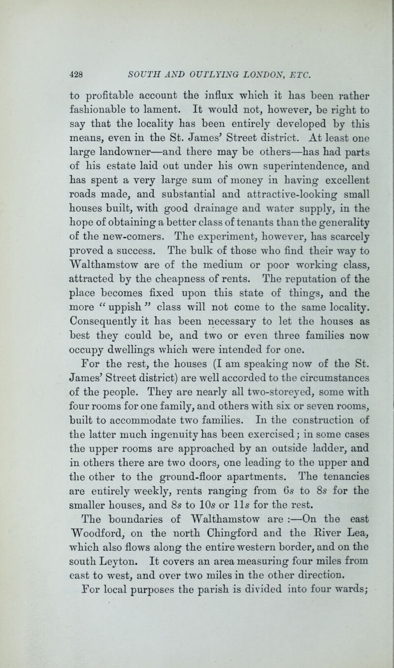 to profitable account the influx which it has been rather fashionable to lament. It would not, however, be right to say that the locality has been entirely developed by this means, even in the St. James' Street district. At least one large landowner—and there may be others—has had parts of his estate laid out under his own superintendence, and has spent a very large sum of money in having excellent roads made, and substantial and attractive-looking small houses built, with good drainage and water supply, in the hope of obtaining a better class of tenants than the generality of the new-comers. The experiment, however, has scarcely proved a success. The bulk of those who find their way to Walthamstow are of the medium or poor working class, attracted by the cheapness of rents. The reputation of the place becomes fixed upon this state of things, and the more “ uppish  class will not come to the same locality. Consequently it has been necessary to let the houses as best they could be, and two or even three families now occupy dwellings which were intended for one. For the rest, the houses (I am speaking now of the St. James' Street district) are well accorded to the circumstances of the people. They are nearly all two-storeyed, some with four rooms for one family, and others with six or seven rooms, built to accommodate two families. In the construction of the latter much ingenuity has been exercised; in some cases the upper rooms are approached by an outside ladder, and in others there are two doors, one leading to the upper and the other to the ground-floor apartments. The tenancies are entirely weekly, rents ranging from 6s to 8s for the smaller houses, and 8s to 10s or 11s for the rest. The boundaries of Walthamstow are ;—On the east Woodford, on the north Chingford and the River Lea, which also flows along the entire western border, and on the south Leyton. It covers an area measuring four miles from east to west, and over two miles in the other direction. For local purposes the parish is divided into four wards;