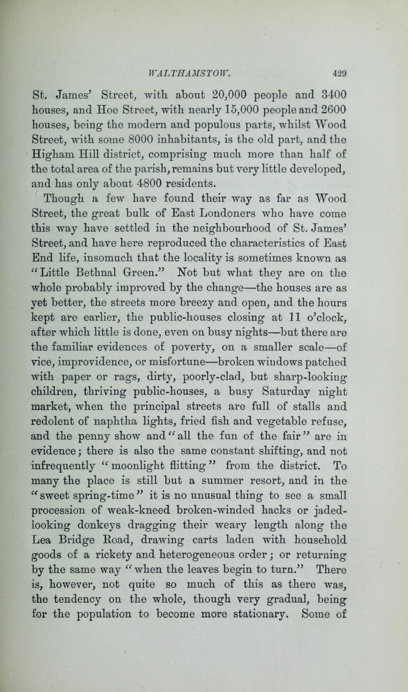 St. James’ Street, with about 20,000 people and 3400 bouses, and Hoe Street, with nearly 15,000 people and 2600 bouses, being tbe modern and populous parts, whilst Wood Street, with some 8000 inhabitants, is the old part, and the Higham Hill district, comprising much more than half of the total area of the parish, remains but very little developed, and has only about 4800 residents. Though a few have found their way as far as Wood Street, the great bulk of East Londoners who have come this way have settled in the neighbourhood of St. James’ Street, and have here reproduced the characteristics of East End life, insomuch that the locality is sometimes known as Little Bethnal Green.” Hot but what they are on the whole probably improved by the change—the houses are as yet better, the streets more breezy and open, and the hours kept are earlier, the public-houses closing at 11 o’clock, after which little is done, even on busy nights—but there are the familiar evidences of poverty, on a smaller scale—of vice, improvidence, or misfortune—broken windows patched with paper or rags, dirty, poorly-clad, but sharp-looking children, thriving public-houses, a busy Saturday night market, when the principal streets are full of stalls and redolent of naphtha lights, fried fish and vegetable refuse, and the penny show and all the fun of the fair ” are in evidence; there is also the same constant shifting, and not infrequently moonlight fiitting ” from the district. To many the place is still but a summer resort, and in the sweet spring-time ” it is no unusual thing to see a small procession of weak-kneed broken-winded hacks or jaded- looking donkeys dragging their weary length along the Lea Bridge Bead, drawing carts laden with household goods of a rickety and heterogeneous order; or returning by the same way ^^when the leaves begin to turn.” There is, however, not quite so much of this as there was, the tendency on the whole, though very gradual, being for the population to become more stationary. Some of