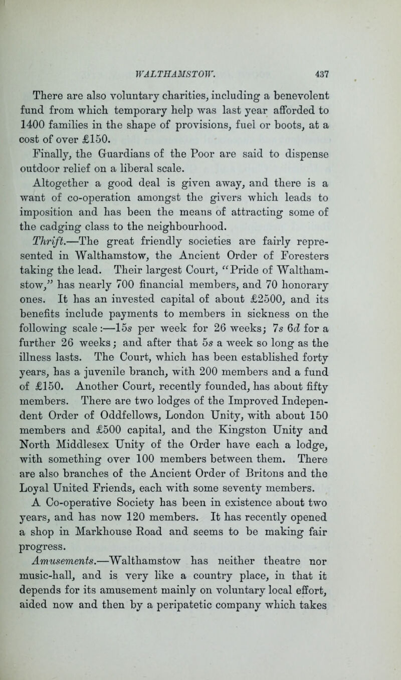 There are also voluntary charities, including a benevolent fund from which temporary help was last year afforded to 1400 families in the shape of provisions, fuel or boots, at a cost of over £150. Finally, the Gruardians of the Poor are said to dispense outdoor relief on a liberal scale. Altogether a good deal is given away, and there is a want of co-operation amongst the givers which leads to imposition and has been the means of attracting some of the cadging class to the neighbourhood. Thrift.—The great friendly societies are fairly repre- sented in Walthamstow, the Ancient Order of Foresters taking the lead. Their largest Court, Pride of Waltham- stow,^^ has nearly 700 financial members, and 70 honorary ones. It has an invested capital of about £2500, and its benefits include payments to members in sickness on the following scale :—15s per week for 26 weeks; Is Qd for a further 26 weeks; and after that 5s a week so long as the illness lasts. The Court, which has been established forty years, has a juvenile branch, with 200 members and a fund of £150. Another Court, recently founded, has about fifty members. There are two lodges of the Improved Indepen- dent Order of Oddfellows, London Unity, with about 150 members and £500 capital, and the Kingston Unity and North Middlesex Unity of the Order have each a lodge, with something over 100 members between them. There are also branches of the Ancient Order of Britons and the Loyal United Friends, each with some seventy members. A Co-operative Society has been in existence about two years, and has now 120 members. It has recently opened a shop in Markhouse Boad and seems to be making fair progress. Amusements.—Walthamstow has neither theatre nor music-hall, and is very like a country place, in that it depends for its amusement mainly on voluntary local effort, aided now and then by a peripatetic company which takes