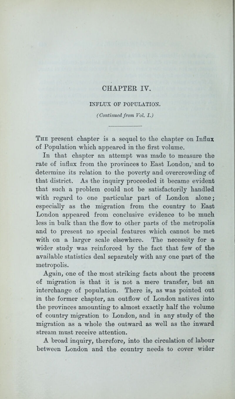 CHAPTER lY. INFLUX OF POPULATION. (Continued from Vol. I.) The present chapter is a sequel to tlie chapter on Influx of Population wliicli appeared in the first volume. In that chapter an attempt was made to measure the rate of influx from the provinces to East London/ and to determine its relation to the poverty and overcrowding of that district. As the inquiry proceeded it became evident that such a problem could not be satisfactorily handled with regard to one particular part of London alone; especially as the migration from the country to East London appeared from conclusive evidence to be much less in bulk than the flow to other parts of the metropolis and to present no special features which cannot be met with on a larger scale elsewhere. The necessity for a wider study was reinforced by the fact that few of the available statistics deal separately with any one part of the metropolis. Again, one of the most striking facts about the process of migration is that it is not a mere transfer, but an interchange of population. There is, as was pointed out in the former chapter, an outflow of London natives into the provinces amounting to almost exactly half the volume of country migration to London, and in any study of the migration as a whole the outward as well as the inward stream must receive attention. A broad inquiry, therefore, into the circulation of labour between London and the country needs to cover wider