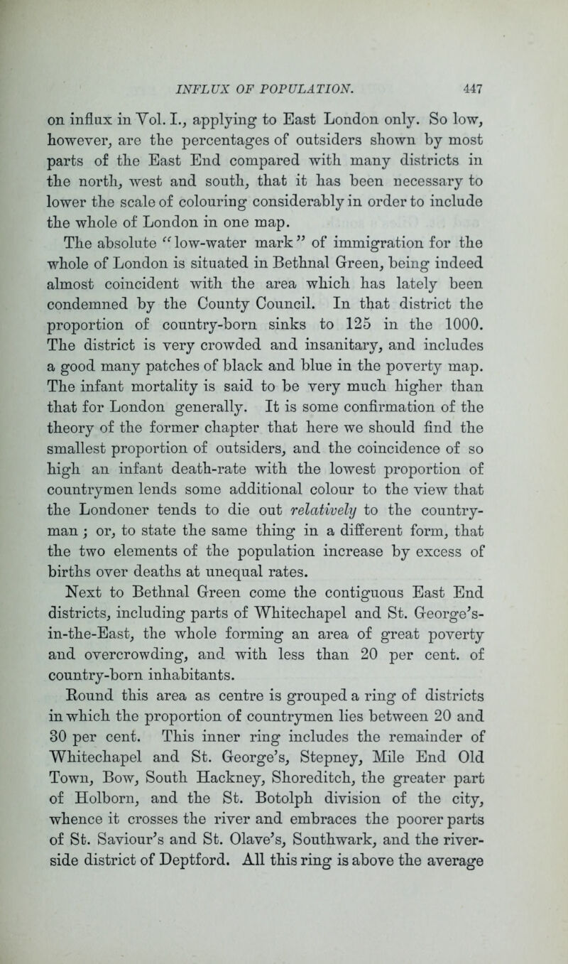 on influx in Yol. applying to East London only. So low, however, are the percentages of outsiders shown by most parts of the East End compared with many districts in the north, west and south, that it has been necessary to lower the scale of colouring considerably in order to include the whole of London in one map. The absolute low-water mark of immigration for the whole of London is situated in Bethnal Green, being indeed almost coincident with the area which has lately been condemned by the County Council. In that district the proportion of country-born sinks to 125 in the 1000. The district is very crowded and insanitary, and includes a good many patches of black and blue in the poverty map. The infant mortality is said to be very much higher than that for London generally. It is some confirmation of the theory of the former chapter that here we should find the smallest proportion of outsiders, and the coincidence of so high an infant death-rate with the lowest proportion of countrymen lends some additional colour to the view that the Londoner tends to die out relatively to the country- man ; or, to state the same thing in a different form, that the two elements of the population increase by excess of births over deaths at unequal rates. Next to Bethnal Green come the contiguous East End districts, including parts of Whitechapel and St. George^s- in-the-East, the whole forming an area of great poverty and overcrowding, and with less than 20 per cent, of country-born inhabitants. Round this area as centre is grouped a ring of districts in which the proportion of countrymen lies between 20 and 30 per cent. This inner ring includes the remainder of Whitechapel and St. George’s, Stepney, Mile End Old Town, Bow, South Hackney, Shoreditch, the greater part of Holborn, and the St. Botolph division of the city, whence it crosses the river and embraces the poorer parts of St. Saviour’s and St. Olave’s, Southwark, and the river- side district of Deptford. All this ring is above the average