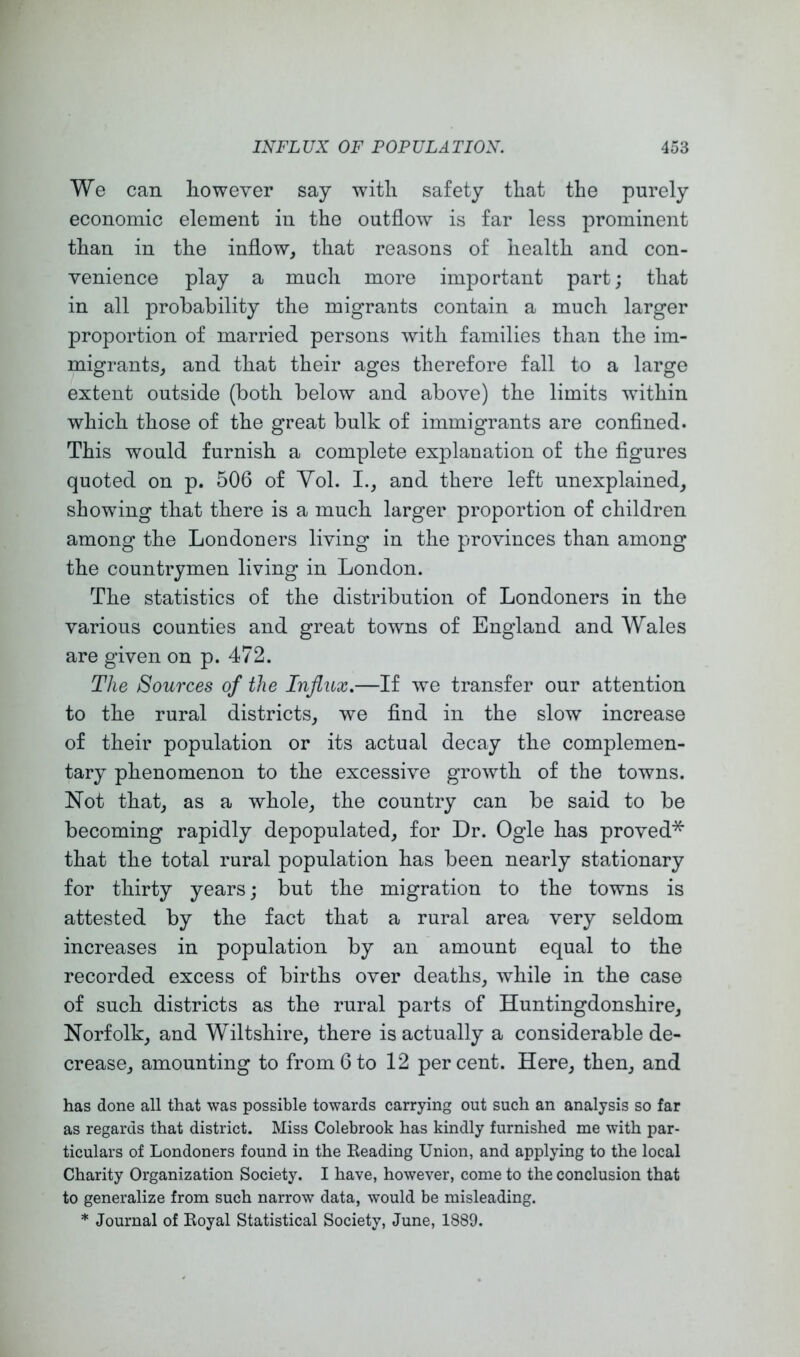 We can however say with safety that the purely economic element in the outflow is far less prominent than in the inflow, that reasons of health and con- venience play a much more important part; that in all probability the migrants contain a much larger proportion of married persons with families than the im- migrants, and that their ages therefore fall to a large extent outside (both below and above) the limits within which those of the great bulk of immigrants are conflned. This would furnish a complete explanation of the figures quoted on p. 506 of Yol. I., and there left unexplained, showing that there is a much larger proportion of children among the Londoners living in the provinces than among the countrymen living in London. The statistics of the distribution of Londoners in the various counties and great towns of England and Wales are given on p. 472. The Sources of the Influx.—If w^e transfer our attention to the rural districts, we find in the slow increase of their population or its actual decay the complemen- tary phenomenon to the excessive growth of the towns. Not that, as a whole, the country can be said to be becoming rapidly depopulated, for Dr. Ogle has proved* that the total rural population has been nearly stationary for thirty years; but the migration to the towns is attested by the fact that a rural area very seldom increases in population by an amount equal to the recorded excess of births over deaths, wdiile in the case of such districts as the rural parts of Huntingdonshire, Norfolk, and Wiltshire, there is actually a considerable de- crease, amounting to from 6 to 12 percent. Here, then, and has done all that was possible towards carrying out such an analysis so far as regards that district. Miss Colebrook has kindly furnished me with par- ticulars of Londoners found in the Beading Union, and applying to the local Charity Organization Society. I have, however, come to the conclusion that to generalize from such narrow data, would be misleading. * Journal of Eoyal Statistical Society, June, 1889.