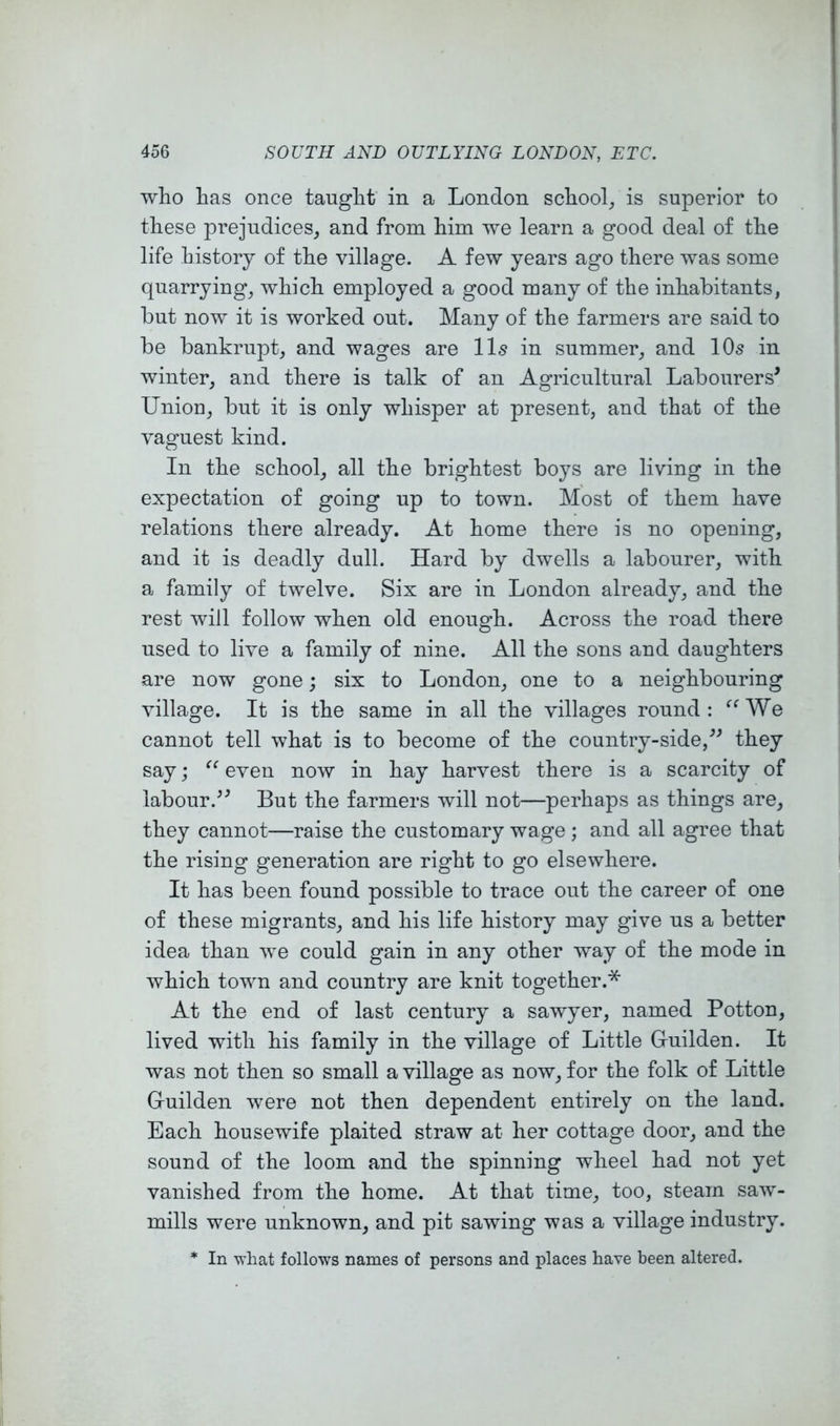 who has once taught in a London school_, is superior to these prejudices, and from him we learn a good deal of the life history of the village. A few years ago there was some quarrying, which employed a good many of the inhabitants, but now it is worked out. Many of the farmers are said to be bankrupt, and wages are II5 in summer, and 10s in winter, and there is talk of an Agricultural Labourers^ Union, but it is only whisper at present, and that of the vaguest kind. In the school, all the brightest boys are living in the expectation of going up to town. Most of them have relations there already. At home there is no opening, and it is deadly dull. Hard by dwells a labourer, with a family of twelve. Six are in London already, and the rest will follow when old enough. Across the road there used to live a family of nine. All the sons and daughters are now gone; six to London, one to a neighbouring village. It is the same in all the villages round: ^^We cannot tell what is to become of the country-side,'’^ tbey say; even now in hay harvest there is a scarcity of labour.’^ But the farmers will not—perhaps as things are, they cannot—raise the customary wage ; and all agree that the rising generation are right to go elsewhere. It has been found possible to trace out the career of one of these migrants, and his life history may give us a better idea than we could gain in any other way of the mode in which town and country are knit together.* At the end of last century a sawyer, named Potton, lived with his family in the village of Little Guilden. It was not then so small a village as now, for the folk of Little Guilden were not then dependent entirely on the land. Each housewife plaited straw at her cottage door, and the sound of the loom and the spinning wheel had not yet vanished from the home. At that time, too, steam saw- mills were unknown, and pit sawing was a village industry. * In 'what follows names of persons and places have been altered.