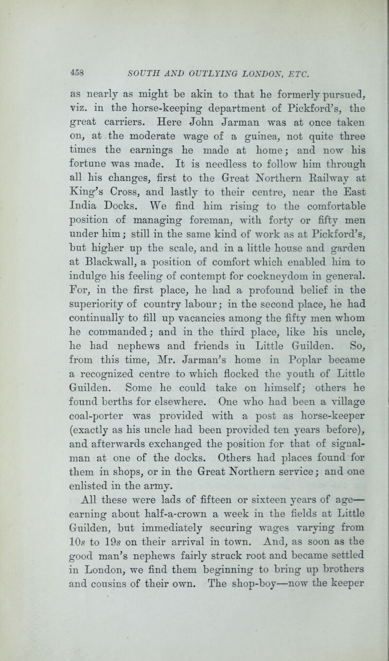 as nearly as might be akin to that he formerly pursued, viz. in the horse-keeping department of Pickford^s, the great carriers. Here John Jarman vvas at once taken on, at the moderate wage of a guinea, not quite three times the earnings he made at home; and now his fortune was made. It is needless to follow him through all his changes, first to the Great Northern Eailway at King^s Cross, and lastly to their centre, near the East India Docks. We find him rising to the comfortable position of managing foreman, with forty or fifty men under him; still in the same kind of work as at Pickford’s, but higher up the scale, and in a little house and garden at Blackwall, a position of comfort which enabled him to indulge his feeling of contempt for cockneydom in general. For, in the first place, he had a profound belief in the superiority of country labour; in the second place, he had continually to fill up vacancies among the fifty men whom he commanded; and in the third place, like his uncle, he had nephews and friends in Little Guilden. So, from this time, Mr. Jarman’s home in Poplar became a recognized centre to which flocked the youth of Little Guilden. Some he could take on himself; others he found berths for elsewhere. One who had been a village coal-porter was provided with a post as horse-keeper (exactly as his uncle had been provided ten years before), and afterwards exchanged the position for that of signal- man at one of the docks. Others had places found for them in shops, or in the Great Northern service; and one enlisted in the army. All these were lads of fifteen or sixteen years of age— earning about half-a-crown a week in the fields at Little Guilden, but immediately securing wages varying from 10s to 19s on their arrival in town. And, as soon as the good man’s nephews fairly struck root and became settled in London, we find them beginning to bring up brothers and cousins of their own. The shop-boy—now the keeper