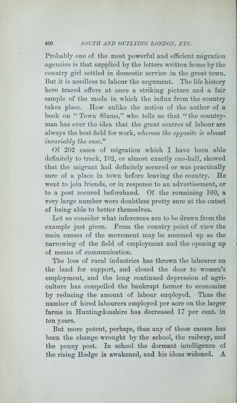 Probably one of tlie most powerful and efficient migration agencies is that supplied by the letters written home by the country girl settled in domestic service in the great town. But it is needless to labour the argument. The life history here traced offers at once a striking picture and a fair sample of the mode in which the influx from the country takes place. How unlike the notion of the author of a book on Town Slums/^ who tells us that the country- man has ever the idea that the great centres of labour are always the best field for work, whereas the opposite is almost invariably the case.’^ Of 202 cases of migration which I have been able definitely to track, 102, or almost exactly one-half, showed that the migrant had definitely secured or was practically sure of a place in town before leaving the country. He went to join friends, or in response to an advertisement, or to a post secured beforehand. Of the remaining 100, a very large number were doubtless pretty sure at the outset of being able to better themselves. Let us consider what inferences are to be drawn from the example just given. From the country point of view the main causes of the movement may be summed up as the narrowing of the field of employment and the opening up of means of communication. The loss of rural industries has thrown the labourer on the land for support, and closed the door to women’s employment, and the long continued depression of agri- culture has compelled the bankrupt farmer to economize by reducing the amount of labour employed. Thus the number of hired labourers employed per acre on the larger farms in Huntingdonshire has decreased 17 per cent, in ten years. But more potent, perhaps, than any of these causes has been the change wrought by the school, the railway, and the penny post. In school the dormant intelligence of the rising Hodge is awakened, and his ideas widened. A